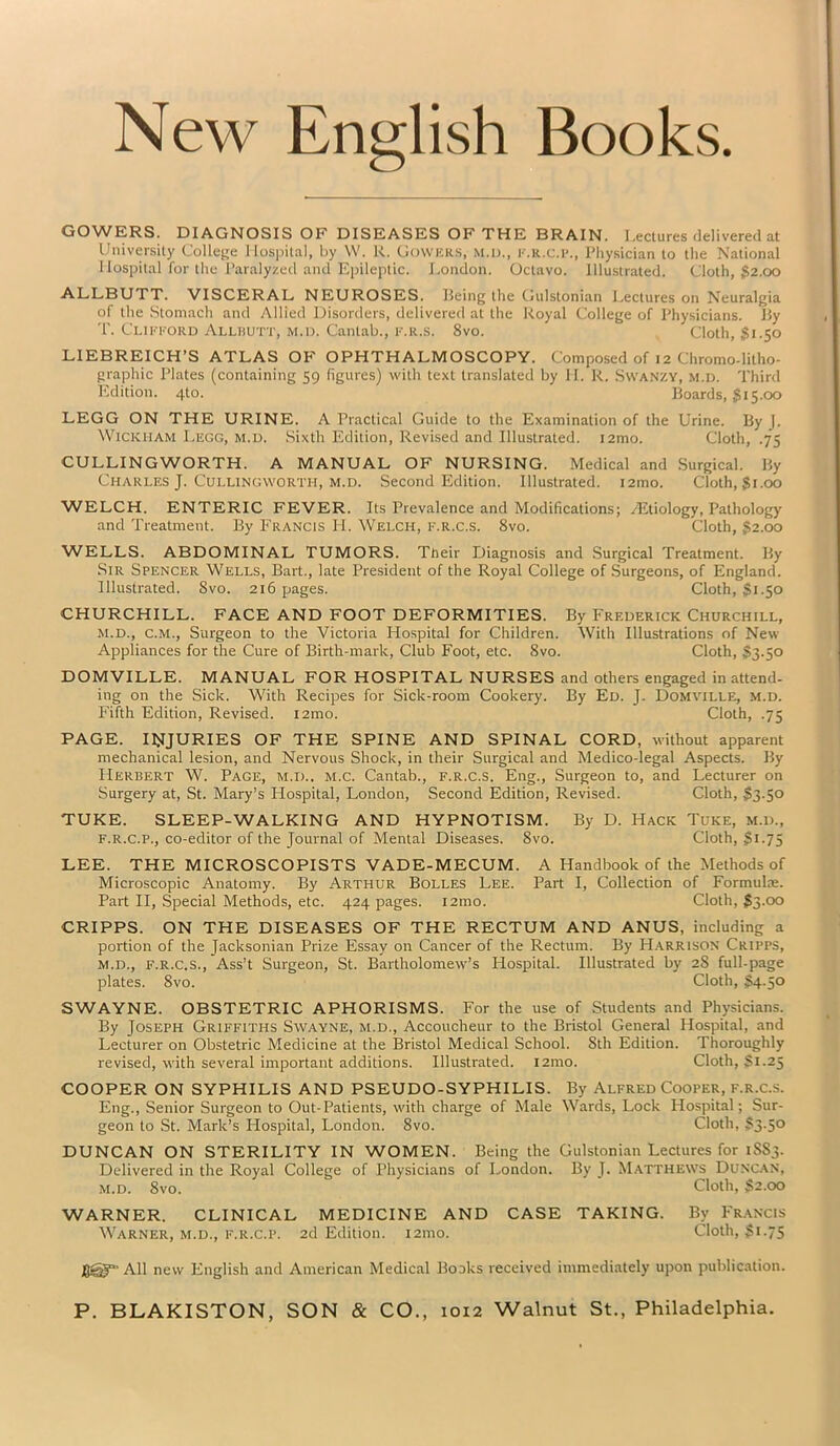 New English Books. GOWERS. DIAGNOSIS OF DISEASES OF THE BRAIN. Lectures delivered at University College Hospital, by W. R. Cowers, m.l>., f.r.c.p., Physician to the National Hospital for the Paralyzed and Epileptic. London. Octavo. Illustrated. Cloth, $2.00 ALLBUTT. VISCERAL NEUROSES. Being the Gulstonian Lectures on Neuralgia of the Stomach and Allied Disorders, delivered at the Royal College of Physicians. By T. Clifford Allbutt, m.d. Cantab., f.r.s. 8vo. Cloth, $1.50 LIEBREICH’S ATLAS OF OPHTHALMOSCOPY. Composed of 12 Chromo-litho- graphic Plates (containing 59 figures) with text translated by II. R. Swanzy, m.d. Third Edition. 410. Boards, $15.00 LEGG ON THE URINE. A Practical Guide to the Examination of the Urine. By J. Wickham Legg, m.d. Sixth Edition, Revised and Illustrated. i2mo. Cloth, .75 CULLINGWORTH. A MANUAL OF NURSING. Medical and Surgical. By Charles J. Cullingworth, m.d. Second Edition. Illustrated. i2mo. Cloth, $1.00 WELCH. ENTERIC FEVER. Its Prevalence and Modifications; /Etiology, Pathology and Treatment. By Francis H. Welch, f.r.C.s. 8vo. Cloth, $2.00 WELLS. ABDOMINAL TUMORS. Ttieir Diagnosis and Surgical Treatment. By Sir Spencer Wells, Bart., late President of the Royal College of Surgeons, of England. Illustrated. 8vo. 216 pages. Cloth, $1.50 CHURCHILL. FACE AND FOOT DEFORMITIES. By Frederick Churchill, m.d., C.M., Surgeon to the Victoria Hospital for Children. With Illustrations of New Appliances for the Cure of Birth-mark, Club Foot, etc. 8vo. Cloth, $3.50 DOMVILLE. MANUAL FOR HOSPITAL NURSES and others engaged in attend- ing on the Sick. With Recipes for Sick-room Cookery. By Ed. J. Domville, m.d. Fifth Edition, Revised. i2mo. Cloth, .75 PAGE. INJURIES OF THE SPINE AND SPINAL CORD, without apparent mechanical lesion, and Nervous Shock, in their Surgical and Medico-legal Aspects. By Herbert W. Page, m.d.. m.c. Cantab., f.r.c.s. Eng., Surgeon to, and Lecturer on Surgery at, St. Mary’s Hospital, London, Second Edition, Revised. Cloth, $3.50 TUKE. SLEEP-WALKING AND HYPNOTISM. By D. Hack Tuke, m.d., f.r.c.p., co-editor of the Journal of Mental Diseases. 8vo. Cloth, $1.75 LEE. THE MICROSCOPISTS VADE-MECUM. A Handbook of the Methods of Microscopic Anatomy. By Arthur Bolles Lee. Part I, Collection of Formula:. Part II, Special Methods, etc. 424 pages. i2mo. Cloth, $3.00 CRIPPS. ON THE DISEASES OF THE RECTUM AND ANUS, including a portion of the Jacksonian Prize Essay on Cancer of the Rectum. By Harrison Cripps, m.d., F.R.C.S., Ass’t Surgeon, St. Bartholomew’s Hospital. Illustrated by 2S full-page plates. 8vo. Cloth, $4.50 SWAYNE. OBSTETRIC APHORISMS. For the use of Students and Physicians. By Joseph Griffiths Swayne, m.d., Accoucheur to the Bristol General Hospital, and Lecturer on Obstetric Medicine at the Bristol Medical School. 8th Edition. Thoroughly revised, with several important additions. Illustrated. i2mo. Cloth, $1.25 COOPER ON SYPHILIS AND PSEUDO-SYPHILIS. By Alfred Cooper, f.r.c.s. Eng., Senior Surgeon to Out-Patients, with charge of Male Wards, Lock Hospital; Sur- geon to St. Mark’s Plospital, London. 8vo. Cloth, $3.50 DUNCAN ON STERILITY IN WOMEN. Being the Gulstonian Lectures for 1883. Delivered in the Royal College of Physicians of London. By J. Matthews Duncan, m.d. 8vo. Cloth, $2.00 WARNER. CLINICAL MEDICINE AND CASE TAKING. By Francis Warner, m.d., f.r.c.p. 2d Edition. 121110. Cloth, $1.75 J8@“’ All new English and American Medical Books received immediately upon publication.