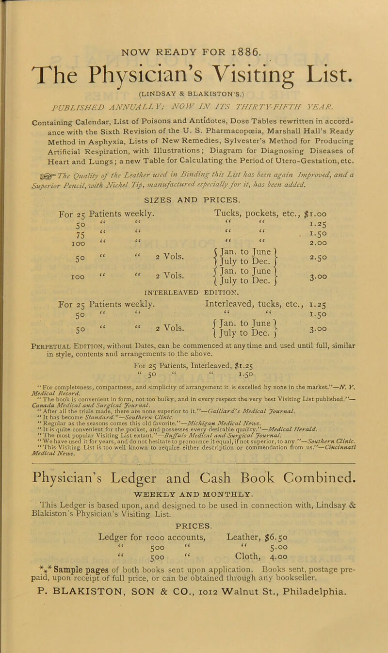 NOW READY FOR 1886. The Physician’s Visiting List. (LINDSAY & BLAKISTON’S.) PUBLISHED ANNUALLY; NOW IN IPS THIRTY-FIFTH YEAR. Containing Calendar, List of Poisons and Antidotes, Dose Tables rewritten in accord- ance with the Sixth Revision of the U. S. Pharmacopoeia, Marshall Hall’s Ready Method in Asphyxia, Lists of New Remedies, Sylvester’s Method for Producing Artificial Respiration, with Illustrations; Diagram for Diagnosing Diseases of Heart and Lungs; a new Table for Calculating the Period of Utero-Gestation, etc. jfgl- The Quality of the Leather used in Binding this List has been again Improved, and a Superior Pencil, with Nickel Tip, manufactured especially for it, has been added. SIZES AND PRICES. For 25 Patients weekly. Tucks, pockets, etc., $1.00 5° CC CC CC CC 1.25 75 cc CC CC CC 1.50 icro CC CC CC CC 2.00 5° CC “ 2 Vols. C Jan. to June \ | July to Dec. j 2.50 100 CC ” 2 Vols. T Jan. to June 1 { July to Dec. j 3.00 INTERLEAVED EDITION. For 2=5 Patients weekly. Interleaved, tucks, etc.. , 1.25 5° CC c c CC CC 1.50 5° c c “ 2 Vols. J Jan. to June | ( July to Dec. ) 3.00 Perpetual Edition, without Dates, can be commenced at anytime and used until full, similar in style, contents and arrangements to the above. For 25 Patients, Interleaved, $1.25 “ 50 “ “ 1.50 ■' For completeness, compactness, and simplicity of arrangement it is excelled by none in the market.—N. V. Medical Record. “ The book is convenient in form, not too bulky, and in every respect the very best Visiting List published.”— Canada Medical and Surgical Journal. “ After all the trials made, there are none superior to it.”—Caillard's Medical Journal. “ It has become Standard.—Southern Clinic. “ Regular as the seasons comes this old favorite.”—Michigan Medical News. “ It is quite convenient for the pocket, and possesses every desirable quality.”—Medical Herald. ‘‘The most popular Visiting List extant.”—Buffalo Medical and Surgical Journal. “ We have used it for years, and do not hesitate to pronounce it equal, if not superior, to any.”—Southern Clinic. “This Visiting List is too well known to require either description or commendation from us.—Cincinnati Medical News. Physician’s Ledger and Cash Book Combined. WEEKLY AND MONTHLY. This Ledger is based upon, and designed to be used in connection with, Lindsay & Blakiston’s Physician’s Visiting List. PRICES. Ledger for 1000 accounts, Leather, $6.50 “ 500 “ “ 5-oo “ 500 “ Cloth, 4.00 *** Sample pages of both books sent upon application. Books sent, postage pre- paid, upon receipt of full price, or can be obtained through any bookseller.