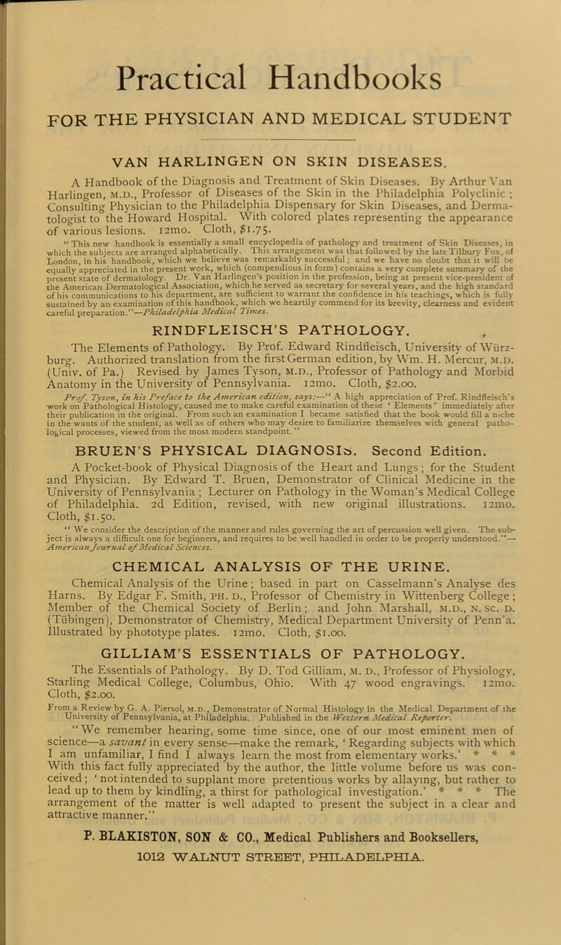 Practical Handbooks FOR THE PHYSICIAN AND MEDICAL STUDENT VAN HARLINGEN ON SKIN DISEASES. A Handbook of the Diagnosis and Treatment of Skin Diseases. By Arthur Van Harlingen, m.d., Professor of Diseases of the Skin in the Philadelphia Polyclinic ; Consulting Physician to the Philadelphia Dispensary for Skin Diseases, and Derma- tologist to the Howard Hospital. With colored plates representing the appearance of various lesions, iamo. Cloth, $1.75. “ This new handbook is essentially a small encyclopedia of pathology and treatment of Skin Diseases, in which the subjects are arranged alphabetically. This arrangement was that followed by the late Tilbury Fox, of London, in his handbook, which we believe was remarkably successful; and we have no doubt that it will be equally appreciated in the present work, which (compendious in form) contains a very complete summary of the present state of dermatology. Dr. Van Harlingen’s position in the profession, being at present vice-president of the American Dermatological Association, which he served as secretary for several years, and the high standard of his communications to his department, arc sufficient to warrant the confidence in his teachings, which is fully sustained by an examination of this handbook, which we heartily commend for its brevity, clearness and evident careful preparationPhiladelphia Medical Times. RINDFLEISCH’S PATHOLOGY. The Elements of Pathology. By Prof. Edward Rindfleisch, University of Wurz- burg. Authorized translation from the first German edition, by Wm. H. Mercur, m.d. (Univ. of Pa.) Revised by James Tyson, m.d., Professor of Pathology and Morbid Anatomy in the University of Pennsylvania, nmo. Cloth, §2.00. Prof. Tyson, in his Preface to the American edition, says:—“ A high appreciation of Prof. Rindfleisch’s work on Pathological Histology, caused me to make careful examination of these ‘ Elements ' immediately after their publication in the original. From such an examination I became satisfied that the book would fill a niche in the wants of the student, as well as of others who may desire to familiarize themselves with general patho- logical processes, viewed from the most modern standpoint. ” BRUEN’S PHYSICAL DIAGNOSIS. Second Edition. A Pocket-book of Physical Diagnosis of the Heart and Lungs; for the Student and Physician. By Edward T. Bruen, Demonstrator of Clinical Medicine in the University of Pennsylvania ; Lecturer on Pathology in the Woman’s Medical College of Philadelphia. 2d Edition, revised, with new original illustrations. nmo. Cloth, $1.50. ** We consider the description of the manner and rules governing the art of percussion well given. The sub- ject is always a difficult one for beginners, and requires to be well handled in order to be properly understood.”— American Journal of Medical Sciences. CHEMICAL ANALYSIS OF THE URINE. Chemical Analysis of the Urine; based in part on Casselmann’s Analyse des Harns. By Edgar F. Smith, ph. d., Professor of Chemistry in Wittenberg College ; Member of the Chemical Society of Berlin; and John Marshall, m.d., n. sc. d. (Tubingen), Demonstrator of Chemistry, Medical Department University of Penn’a. Illustrated by phototype plates, nmo. Cloth, $1.00. GILLIAM’S ESSENTIALS OF PATHOLOGY. The Essentials of Pathology. By D. Tod Gilliam, m. d.. Professor of Physiology, Starling Medical College, Columbus, Ohio. With 47 wood engravings. i2mo. Cloth, $2.00. From a Review by G. A. Piersol, m.d., Demonstrator of Normal Histology in the Medical Department of the University of Pennsylvania, at Philadelphia. Published in the IPesler/i Medical Reporter. “We remember hearing, some time since, one of our most eminent men of science—a savant in every sense—make the remark, ‘ Regarding subjects with which I am unfamiliar, I find I always learn the most from elementary works.’ * * * With this fact fully appreciated by the author, the little volume before us was con- ceived; ‘notintended to supplant more pretentious works by allaying, but rather to lead up to them by kindling, a thirst for pathological investigation.’ * * * The arrangement of the matter is well adapted to present the subject in a clear and attractive manner.” P. BLAKISTON, SON & CO., Medical Publishers and Booksellers,