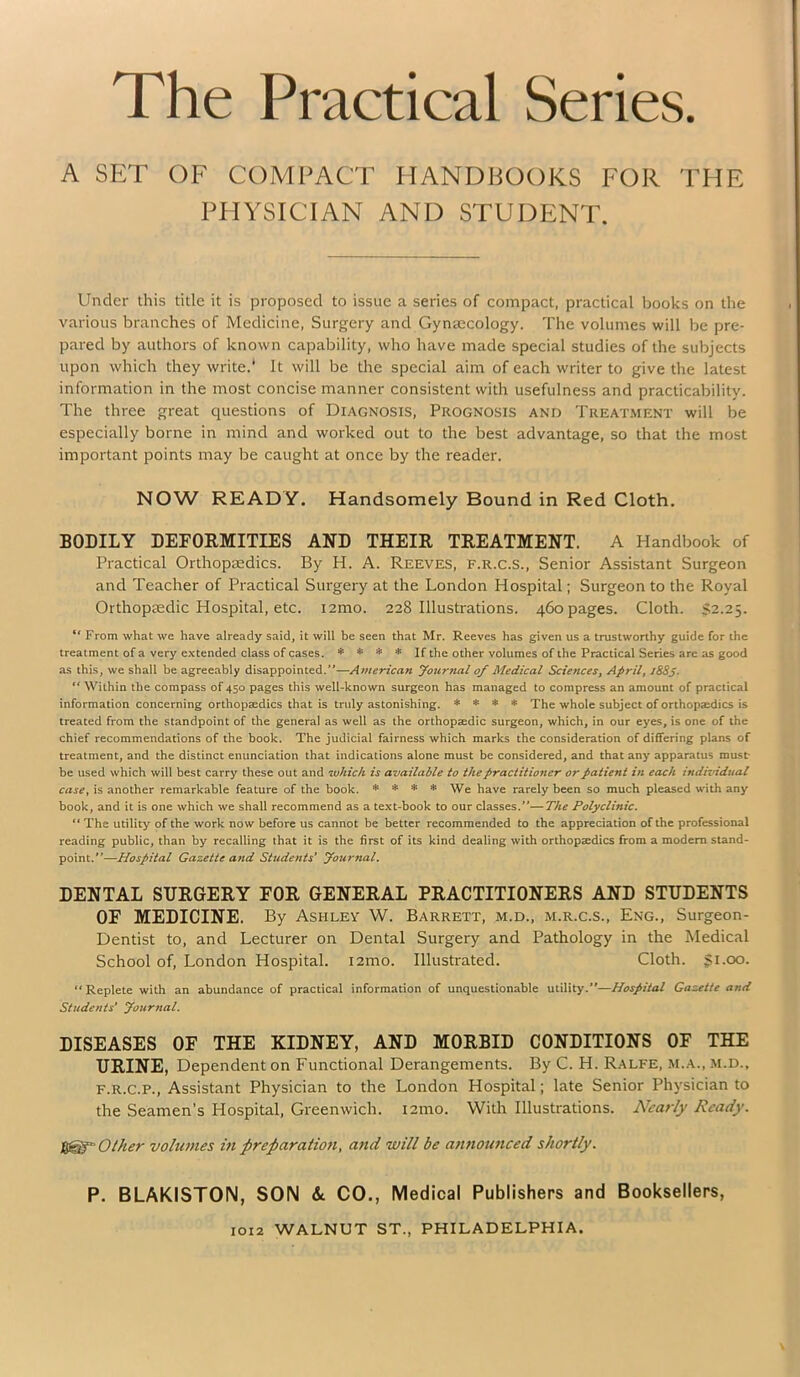 The Practical Series. A SET OF COMPACT HANDBOOKS FOR THE PHYSICIAN AND STUDENT. Under this title it is proposed to issue a series of compact, practical books on the various branches of Medicine, Surgery and Gynaecology. The volumes will be pre- pared by authors of known capability, who have made special studies of the subjects upon which they write.' It will be the special aim of each writer to give the latest information in the most concise manner consistent with usefulness and practicability. The three great questions of Diagnosis, Prognosis and Treatment will be especially borne in mind and worked out to the best advantage, so that the most important points may be caught at once by the reader. NOW READY. Handsomely Bound in Red Cloth. BODILY DEFORMITIES AND THEIR TREATMENT. A Handbook of Practical Orthopaedics. By H. A. Reeves, f.r.c.S., Senior Assistant Surgeon and Teacher of Practical Surgery at the London Hospital; Surgeon to the Royal Orthopaedic Hospital, etc. iamo. 228 Illustrations. 460 pages. Cloth. $2.25. ,f From what we have already said, it will be seen that Mr. Reeves has given us a trustworthy guide for the treatment of a very extended class of cases. * * * * If the other volumes of the Practical Series are as good as this, we shall be agreeably disappointed.—American Journal of Medical Sciences, April, i88j. “ Within the compass of 450 pages this well-known surgeon has managed to compress an amount of practical information concerning orthopaedics that is truly astonishing. * * * * The whole subject of orthopaedics is treated from the standpoint of the general as well as the orthopaedic surgeon, which, in our eyes, is one of the chief recommendations of the book. The judicial fairness which marks the consideration of differing plans of treatment, and the distinct enunciation that indications alone must be considered, and that any apparatus must- be used which will best carry these out and which is available to the practitioner or patient in each individual case, is another remarkable feature of the book. * * * * We have rarely been so much pleased with any book, and it is one which we shall recommend as a text-book to our classes.—The Polyclinic. “The utility of the work now before us cannot be better recommended to the appreciation of the professional reading public, than by recalling that it is the first of its kind dealing with orthopaedics from a modern stand- point.—Hospital Gazette and Students' Journal. DENTAL SURGERY FOR GENERAL PRACTITIONERS AND STUDENTS OF MEDICINE. By Ashley W. Barrett, m.d., m.r.c.s., Eng., Surgeon- Dentist to, and Lecturer on Dental Surgery and Pathology in the Medical School of, London Hospital. i2ino. Illustrated. Cloth. $1.00. “ Replete with an abundance of practical information of unquestionable utility.”—Hospital Gazette and Students' Journal. DISEASES OF THE KIDNEY, AND MORBID CONDITIONS OF THE URINE, Dependent on Functional Derangements. By C. H. Ralfe, m.a., m.d., f.r.c.p., Assistant Physician to the London Hospital; late Senior Physician to the Seamen’s Hospital, Greenwich. 121110. With Illustrations. Nearly Ready. Other volumes in preparation, and will be announced shortly. P. BLAKISTON, SON & CO., Medical Publishers and Booksellers,