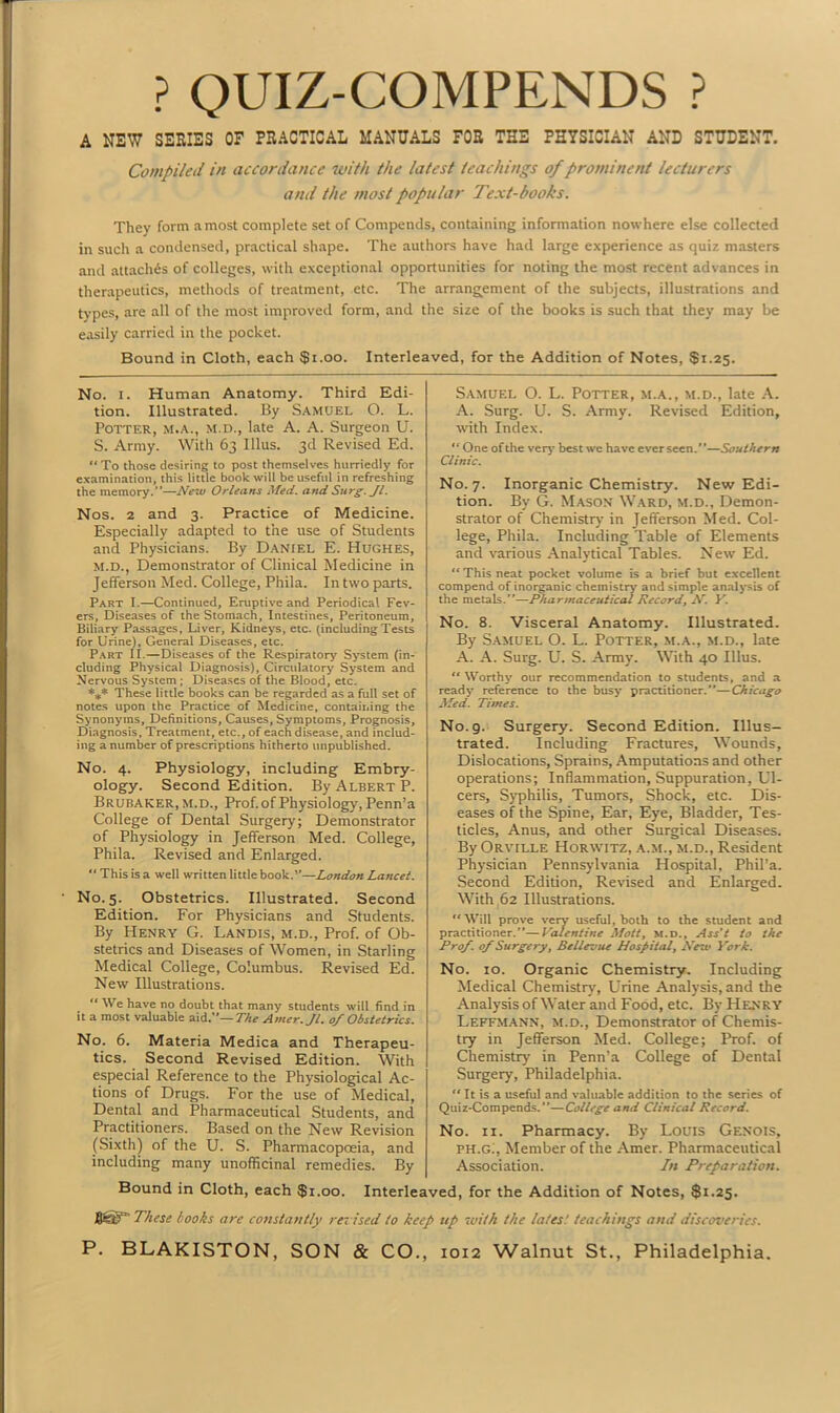 ? QUIZ-COMPENDS ? A NEW SERIES OF PRACTICAL MANUALS FOR THE PHYSICIAN AND STUDENT. Compiled in accordance with the latest teachings of prominent lecturers and the most popular Text-books. They form a most complete set of Compends, containing information nowhere else collected in such a condensed, practical shape. The authors have had large experience as quiz masters and attaches of colleges, with exceptional opportunities for noting the most recent advances in therapeutics, methods of treatment, etc. The arrangement of the subjects, illustrations and types, are all of the most improved form, and the size of the books is such that they may be easily carried in the pocket. Bound in Cloth, each $1.00. Interleaved, for the Addition of Notes, $1.25. No. 1. Human Anatomy. Third Edi- tion. Illustrated. By Samuel O. L. Potter, m.a., m.d., late A. A. Surgeon U. S. Army. With 63 Illus. 3d Revised Ed. “ To those desiring to post themselves hurriedly for examination, this little book will be useful in refreshing the memory.”—Neiv Orleans Med. and Surg. Jl. Nos. 2 and 3. Practice of Medicine. Especially adapted to the use of Students and Physicians. By Daniel E. Hughes, M.D., Demonstrator of Clinical Medicine in Jefferson Med. College, Phila. In two parts. Part I.—Continued, Eruptive and Periodical Fev- ers, Diseases of the Stomach, Intestines, Peritoneum, Biliary Passages, Liver, Kidneys, etc. (includingTests for Urine), General Diseases, etc. Part II. — Diseases of the Respiratory System (in- cluding Physical Diagnosis), Circulatory System and Nervous System ; Diseases of the Blood, etc. *** These little books can be regarded as a full set of notes upon the Practice of Medicine, containing the Synonyms, Definitions, Causes, Symptoms, Prognosis, Diagnosis, Treatment, etc., of each disease, and includ- ing a number of prescriptions hitherto unpublished. No. 4. Physiology, including Embry- ology. Second Edition. By Albert P. Brubaker, m.d., Prof, of Physiology, Penn’a College of Dental Surgery; Demonstrator of Physiology in Jefferson Med. College, Phila. Revised and Enlarged. “ This is a well written little book.”—London Lancet. No. 5. Obstetrics. Illustrated. Second Edition. For Physicians and Students. By Henry G. Landis, m.d., Prof, of Ob- stetrics and Diseases of Women, in Starling Medical College, Columbus. Revised Ed. New Illustrations. “ We have no doubt that many students will find in it a most valuable aid.”— The Amer.Jl. of Obstetrics. No. 6. Materia Medica and Therapeu- tics. Second Revised Edition. With especial Reference to the Physiological Ac- tions of Drugs. For the use of Medical, Dental and Pharmaceutical Students, and Practitioners. Based on the New Revision (Sixth) of the U. S. Pharmacopoeia, and including many unofficinal remedies. By Samuel O. L. Potter, m.a., m.d., late A. A. Surg. U. S. Army. Revised Edition, with Index. “ One of the very best we have ever seen.”—Southern Clinic. No. 7. Inorganic Chemistry. New Edi- tion. By G. Mason Ward, m.d., Demon- strator of Chemistry in Jefferson Med. Col- lege, Phila. Including Table of Elements and various Analytical Tables. New Ed. “ This neat pocket volume is a brief but excellent compend of inorganic chemistry' and simple analysis of the metals.”—Pharmaceutical Record, -V. Y. No. 8. Visceral Anatomy. Illustrated. By Samuel O. L. Potter, m.a., m.d., late A. A. Surg. U. S. Army. With 40 Illus. “Worthy our recommendation to students, and a ready reference to the busy practitioner.”—Chicago Med. Times. No. 9. Surgery. Second Edition. Illus- trated. Including Fractures, Wounds, Dislocations, Sprains, Amputations and other operations; Inflammation, Suppuration, Ul- cers, Syphilis, Tumors, Shock, etc. Dis- eases of the Spine, Ear, Eye, Bladder, Tes- ticles, Anus, and other Surgical Diseases. By Orville Horwitz, a.m., m.d., Resident Physician Pennsylvania Hospital, Phil’a. Second Edition, Revised and Enlarged. With 62 Illustrations. “ Will prove very useful, both to the student and practitioner.”—Valentine Mott, m.d., Ass’t to the Prof, of Surgery, Bellevue Hospital, Netv York. No. 10. Organic Chemistry. Including Medical Chemistry, Urine Analysis, and the Analysis of Water and Food, etc. By Henry Leffmann, M.d., Demonstrator of Chemis- try in Jefferson Med. College; Prof, of Chemistry in Penn’a College of Dental Surgery, Philadelphia. “ It is a useful and valuable addition to the series of Quiz-Compends.—College and Clinical Record. No. 11. Pharmacy. By Louis Genois, PH.Gi, Member of the Amer. Pharmaceutical Association. In Preparation. Bound in Cloth, each $1.00. Interleaved, for the Addition of Notes, $1.25. These hooks are constantly ra ised to keep tip with the tales’, teachings and discoveries.