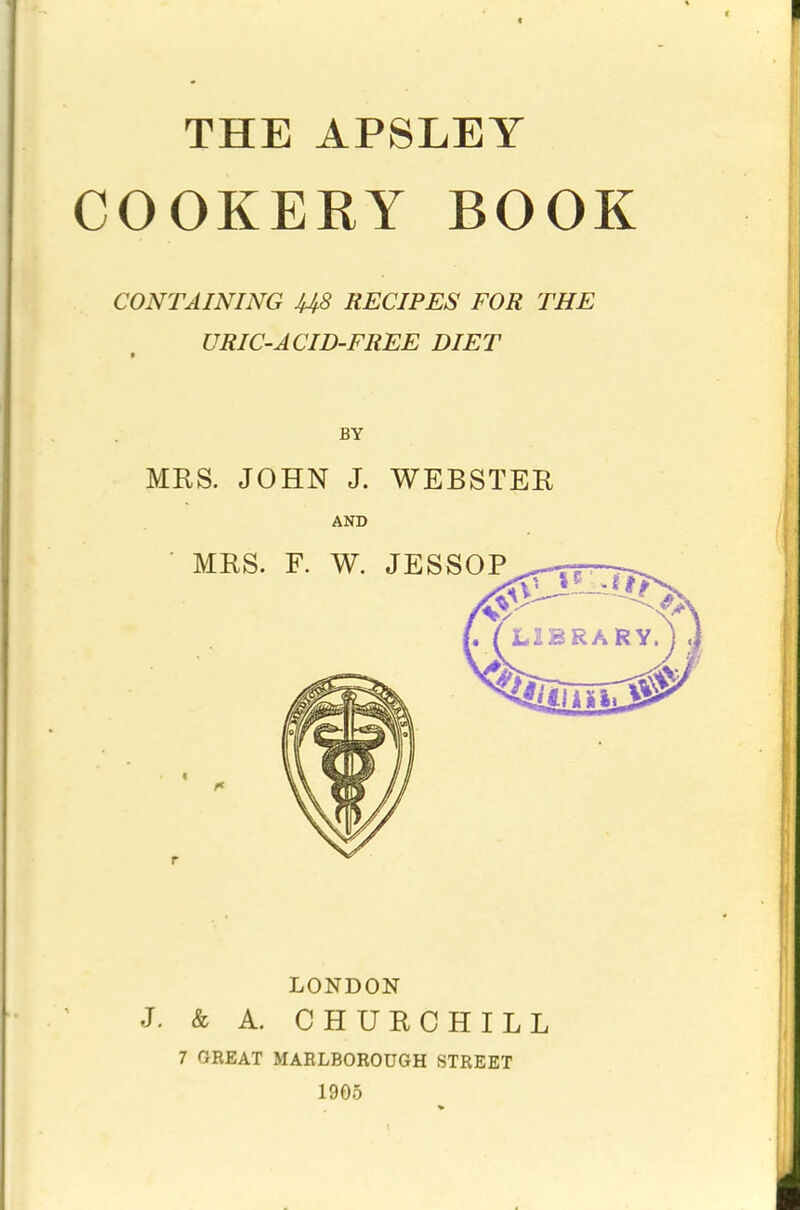 COOKERY BOOK CONTAINING US RECIPES FOR THE URIC-ACID-FREE DIET BY MRS. JOHN J. WEBSTER AND LONDON J. & A. CHURCHILL 7 GREAT MARLBOROUGH STREET 1905