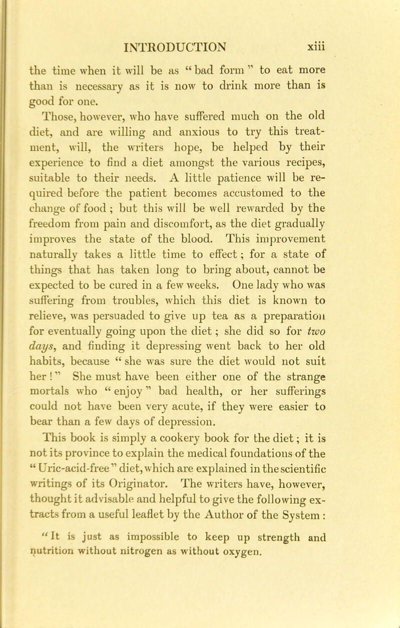 the time when it will be as  bad form  to eat more than is necessary as it is now to drink more than is good for one. Those, however, who have suffered much on the old diet, and are willing and anxious to try this treat- ment, will, the writers hope, be helped by their experience to find a diet amongst the various recipes, suitable to their needs. A little patience will be re- quired before the patient becomes accustomed to the change of food; but this will be well rewarded by the freedom from pain and discomfort, as the diet gradually improves the state of the blood. This improvement naturally takes a little time to effect; for a state of things that has taken long to bring about, cannot be expected to be cured in a few weeks. One lady who was suffering from troubles, which this diet is known to relieve, was persuaded to give up tea as a preparation for eventually going upon the diet; she did so for tioo days, and finding it depressing went back to her old habits, because  she was sure the diet would not suit her !11 She must have been either one of the strange mortals who  enjoy bad health, or her sufferings could not have been very acute, if they were easier to bear than a few days of depression. This book is simply a cookery book for the diet; it is not its province to explain the medical foundations of the  Uric-acid-free  diet, which are explained in the scientific writings of its Originator. The writers have, however, thought it advisable and helpful to give the following ex- tracts from a useful leaflet by the Author of the System :  It is just as impossible to keep up strength and nutrition without nitrogen as without oxygen.