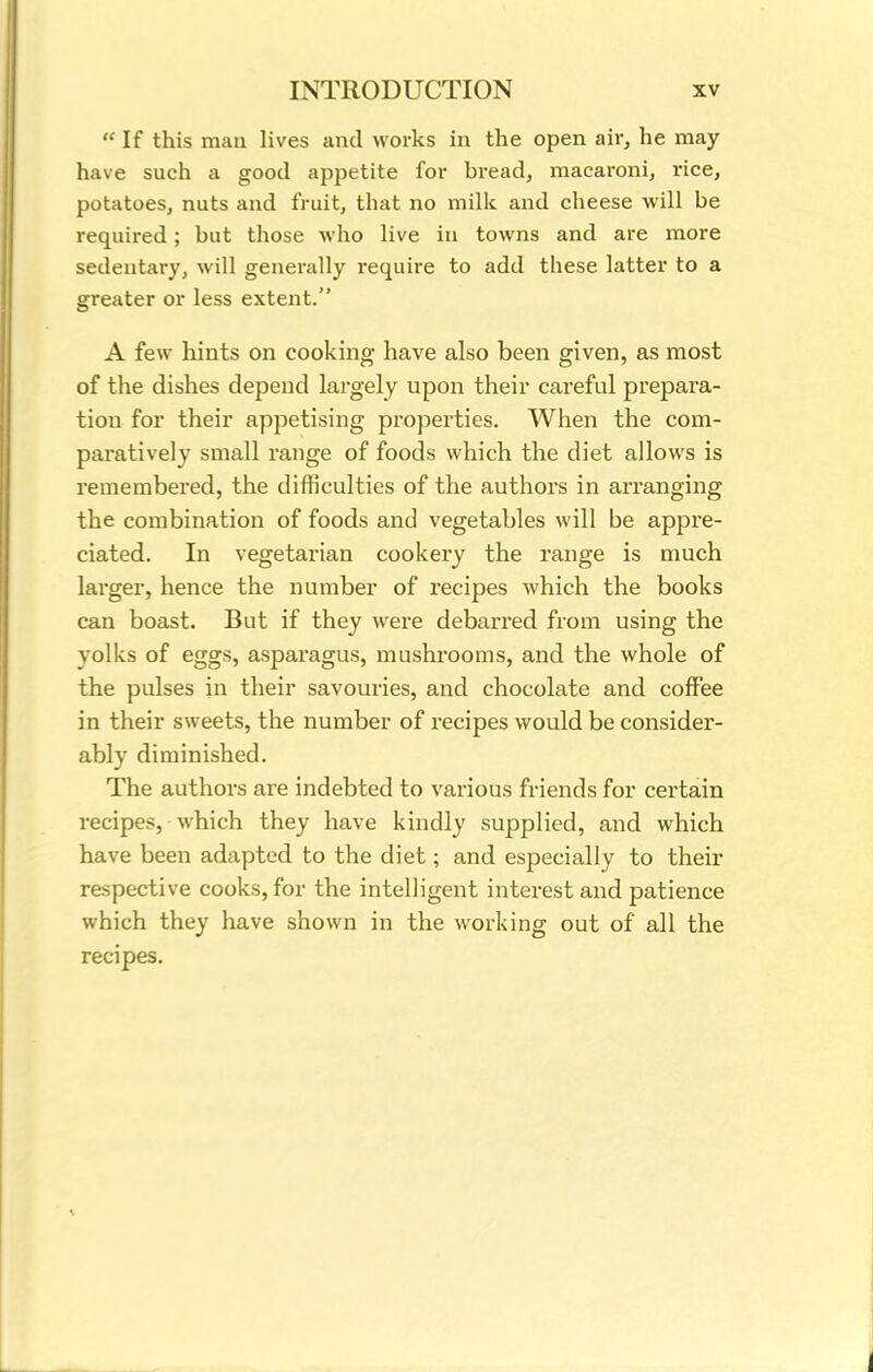  If this man lives and works in the open air, he may have such a good appetite for bread, macaroni, rice, potatoes, nuts and fruit, that no milk and cheese will be required; but those who live in towns and are more sedentary, will generally require to add these latter to a greater or less extent. A few hints on cooking have also been given, as most of the dishes depend largely upon their careful prepara- tion for their appetising properties. When the com- paratively small range of foods which the diet allows is remembered, the difficulties of the authors in arranging the combination of foods and vegetables will be appre- ciated. In vegetarian cookery the range is much larger, hence the number of recipes which the books can boast. But if they were debarred from using the yolks of eggs, asparagus, mushrooms, and the whole of the pulses in their savouries, and chocolate and coffee in their sweets, the number of recipes would be consider- ably diminished. The authors are indebted to various friends for certain recipes, which they have kindly supplied, and which have been adapted to the diet; and especially to their respective cooks, for the intelligent interest and patience which they have shown in the working out of all the recipes.