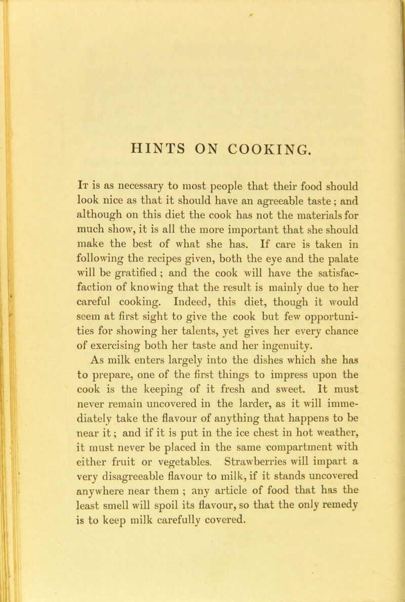 HINTS ON COOKING. It is as necessary to most people that their food should look nice as that it should have an agreeable taste; and although on this diet the cook has not the materials for much show, it is all the more important that she should make the best of what she has. If care is taken in following the recipes given, both the eye and the palate will be gratified; and the cook will have the satisfac- faction of knowing that the result is mainly due to her careful cooking. Indeed, this diet, though it would seem at first sight to give the cook but few opportuni- ties for showing her talents, yet gives her every chance of exercising both her taste and her ingenuity. As milk enters largely into the dishes which she has to prepare, one of the first things to impress upon the cook is the keeping of it fresh and sweet. It must never remain uncovered in the larder, as it will imme- diately take the flavour of anything that happens to be near it; and if it is put in the ice chest in hot weather, it must never be placed in the same compartment with either fruit or vegetables. Strawberries will impart a very disagreeable flavour to milk, if it stands uncovered anywhere near them ; any article of food that has the least smell will spoil its flavour, so that the only remedy is to keep milk carefully covered.