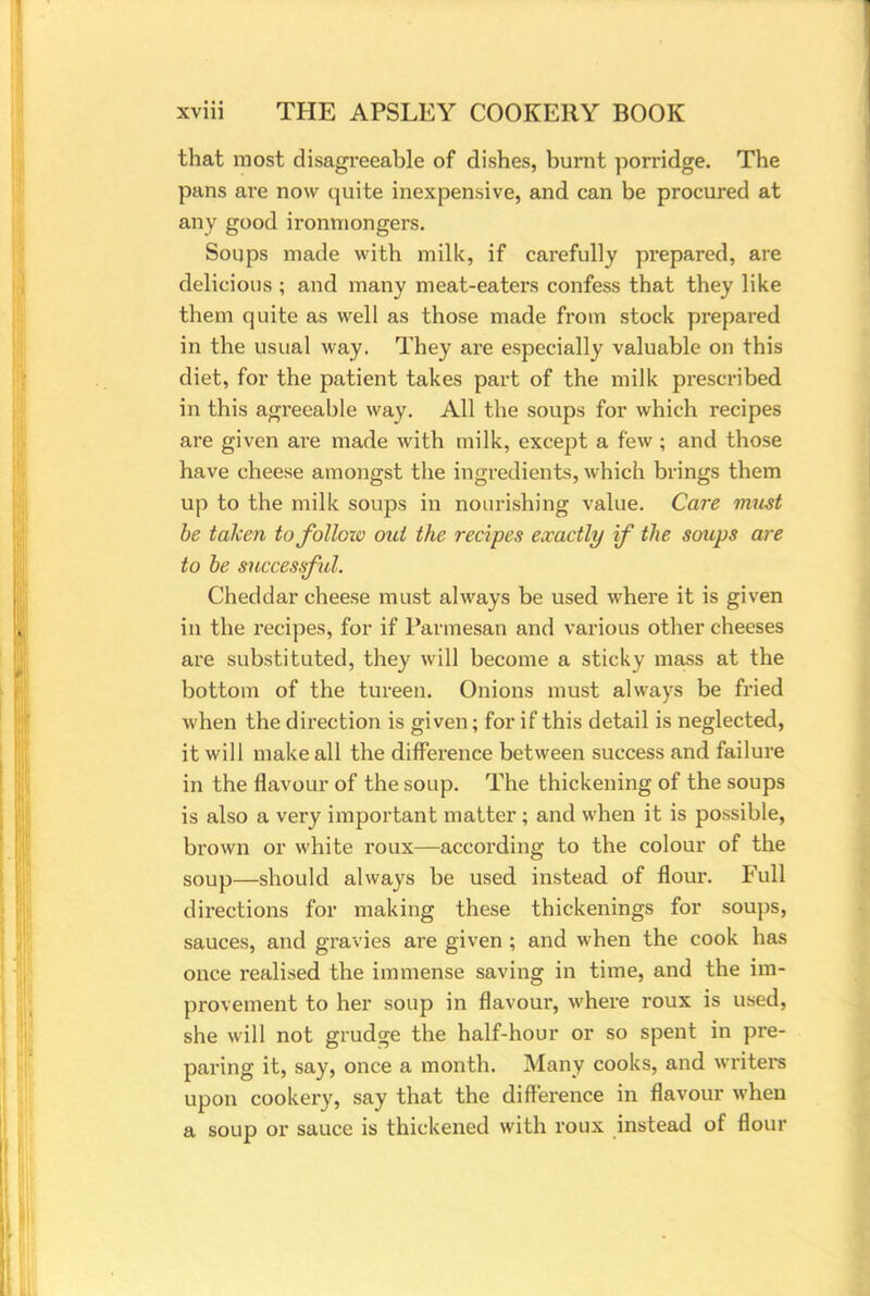 that most disagreeable of dishes, burnt porridge. The pans are now quite inexpensive, and can be procured at any good ironmongers. Soups made with milk, if carefully prepared, are delicious ; and many meat-eaters confess that they like them quite as well as those made from stock prepared in the usual way. They are especially valuable on this diet, for the patient takes part of the milk prescribed in this agreeable way. All the soups for which recipes are given are made with milk, except a few; and those have cheese amongst the ingredients, which brings them up to the milk soups in nourishing value. Care must be taken tofolloiv out the recipes exactly if the soups are to be successful. Cheddar cheese must always be used where it is given in the recipes, for if Parmesan and various other cheeses are substituted, they will become a sticky mass at the bottom of the tureen. Onions must always be fried when the direction is given; for if this detail is neglected, it will make all the difference between success and failure in the flavour of the soup. The thickening of the soups is also a very important matter ; and when it is possible, brown or white roux—according to the colour of the soup—should always be used instead of flour. Full directions for making these thickenings for soups, sauces, and gravies are given ; and when the cook has once realised the immense saving in time, and the im- provement to her soup in flavour, where roux is used, she will not grudge the half-hour or so spent in pre- paring it, say, once a month. Many cooks, and writers upon cookery, say that the difference in flavour when a soup or sauce is thickened with roux instead of flour