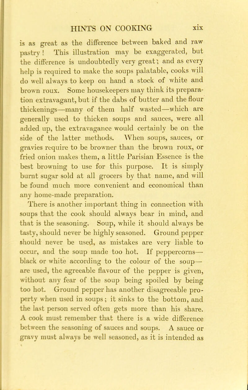 is as great as the difference between baked and raw pastry ! This illustration may be exaggerated, but the difference is undoubtedly very great; and as every help is required to make the soups palatable, cooks will do well always to keep on hand a stock of white and brown roux. Some housekeepers may think its prepara- tion extravagant, but if the dabs of butter and the flour thickenings—many of them half wasted—which are generally used to thicken soups and sauces, were all added up, the extravagance would certainly be on the side of the latter methods. AVhen soups, sauces, or gravies require to be browner than the brown roux, or fried onion makes them, a little Parisian Essence is the best browning to use for this purpose. It is simply burnt sugar sold at all grocers by that name, and will be found much more convenient and economical than any home-made prepai'ation. There is another important thing in connection with soups that the cook should always bear in mind, and that is the seasoning. Soup, while it should always be tasty, should never be highly seasoned. Ground pepper should never be used, as mistakes are very liable to occur, and the soup made too hot. If peppercorns— black or white according to the colour of the soup— are used, the agreeable flavour of the pepper is given, without any fear of the soup being spoiled by being too hot. Ground pepper has another disagreeable pro- perty when used in soups; it sinks to the bottom, and the last person served often gets more than his share. A cook must remember that there is a wide difference between the seasoning of sauces and soups. A sauce or gravy must always be well seasoned, as it is intended as