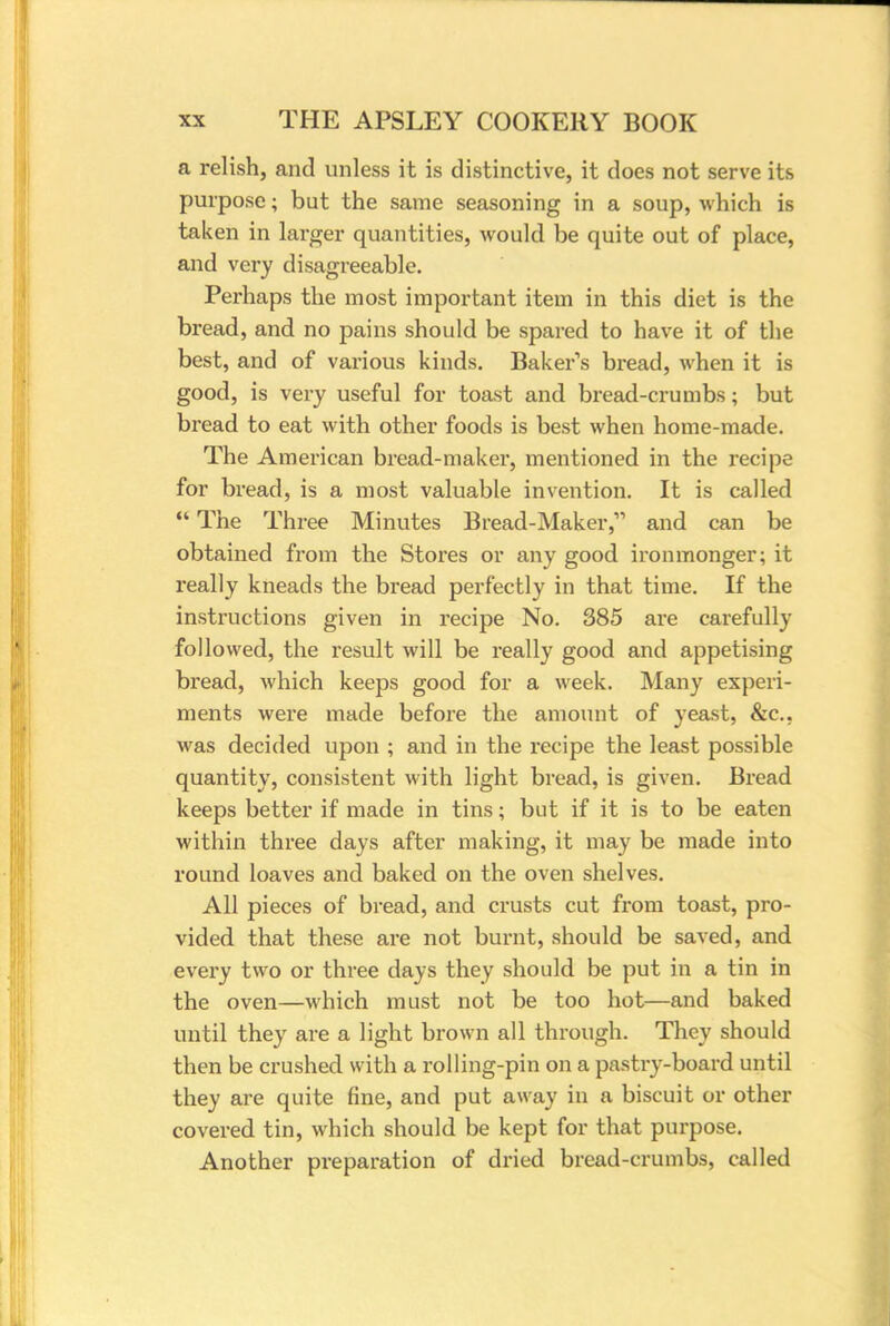 a relish, and unless it is distinctive, it does not serve its purpose; but the same seasoning in a soup, which is taken in larger quantities, would be quite out of place, and very disagreeable. Perhaps the most important item in this diet is the bread, and no pains should be spared to have it of the best, and of various kinds. Baker's bread, when it is good, is very useful for toast and bread-crumbs; but bread to eat with other foods is best when home-made. The American bread-maker, mentioned in the recipe for bread, is a most valuable invention. It is called  The Three Minutes Bread-Maker, and can be obtained from the Stores or any good ironmonger; it really kneads the bread perfectly in that time. If the instructions given in recipe No. 385 are carefully followed, the result will be really good and appetising bread, which keeps good for a week. Many experi- ments were made before the amount of yeast, &c. was decided upon ; and in the recipe the least possible quantity, consistent with light bread, is given. Bread keeps better if made in tins; but if it is to be eaten within three days after making, it may be made into round loaves and baked on the oven shelves. All pieces of bread, and crusts cut from toast, pro- vided that these are not burnt, should be saved, and every two or three days they should be put in a tin in the oven—which must not be too hot—and baked until they are a light brown all through. They should then be crushed with a rolling-pin on a pastry-board until they are quite fine, and put away in a biscuit or other covered tin, which should be kept for that purpose. Another preparation of dried bread-crumbs, called