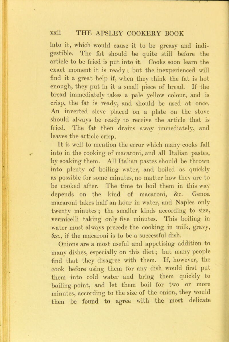 into it, which would cause it to be greasy and indi- gestible. The fat should be quite still before the article to be fried is put into it. Cooks soon learn the exact moment it is ready ; but the inexperienced will find it a great help if, when they think the fat is hot enough, they put in it a small piece of bread. If the bread immediately takes a pale yellow colour, and is crisp, the fat is ready, and should be used at once. An inverted sieve placed on a plate on the stove should always be ready to receive the article that is fried. The fat then drains away immediately, and leaves the article crisp. It is well to mention the error which many cooks fall into in the cooking of macaroni, and all Italian pastes, by soaking them. All Italian pastes should be thrown into plenty of boiling water, and boiled as quickly as possible for some minutes, no matter how they are to be cooked after. The time to boil them in this way depends on the kind of macaroni, &c. Genoa macaroni takes half an hour in water, and Naples only twenty minutes ; the smaller kinds according to size, vermicelli taking only five minutes. This boiling in water must always precede the cooking in milk, gravy. &c, if the macaroni is to be a successful dish. Onions are a most useful and appetising addition to many dishes, especially on this diet; but many people find that they disagree with them. If, however, the cook before using them for any dish would first put them into cold water and bring them quickly to boiling-point, and let them boil for two or more minutes, according to the size of the onion, they would then be found to agree with the most delicate