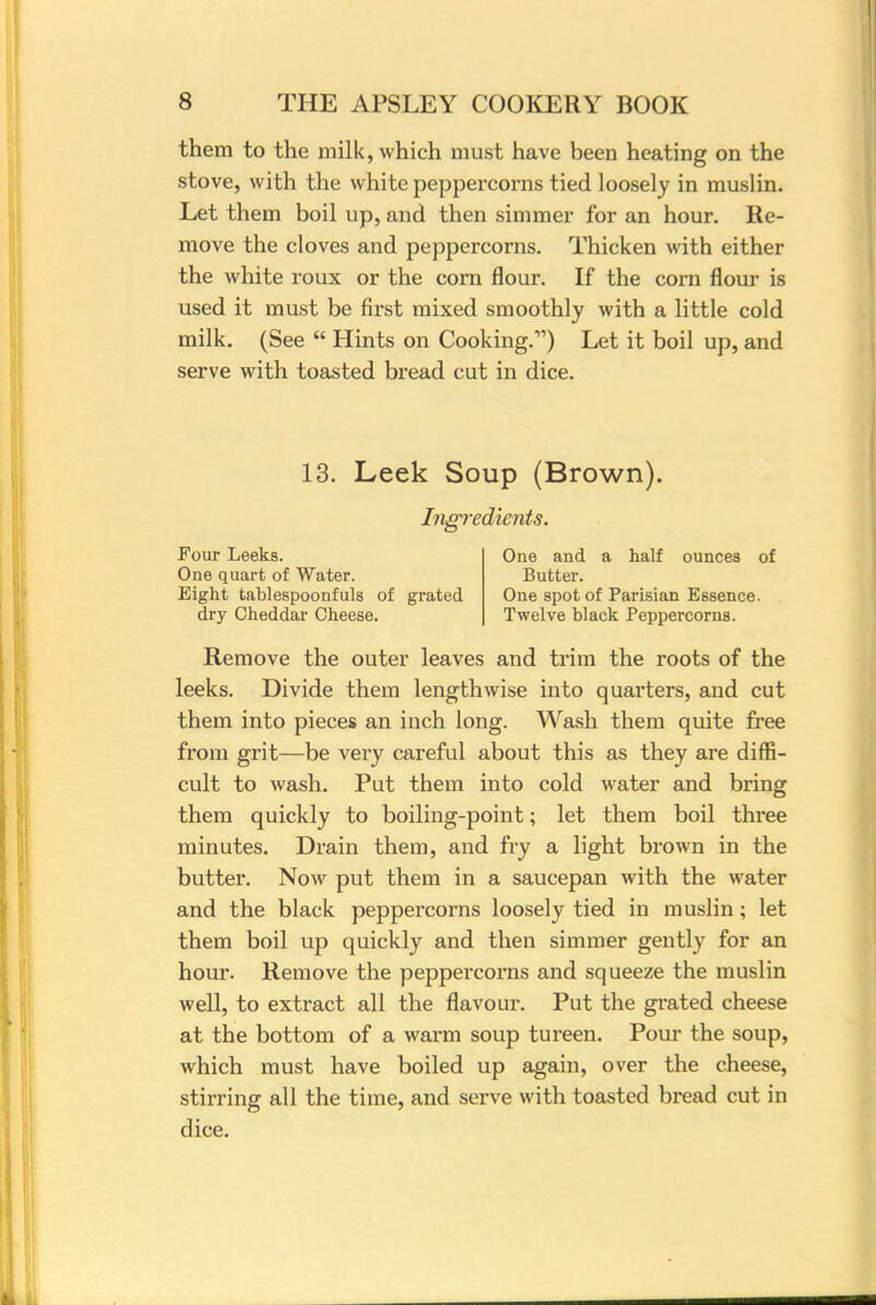 them to the milk, which must have been heating on the stove, with the white peppercorns tied loosely in muslin. Let them boil up, and then simmer for an hour. Re- move the cloves and peppercorns. Thicken with either the white roux or the corn flour. If the corn flour is used it must be first mixed smoothly with a little cold milk. (See  Hints on Cooking.11) Let it boil up, and serve with toasted bread cut in dice. 13. Leek Soup (Brown). Ingredients. Four Leeks. One quart of Water. Eight tablespoonfuls of grated dry Cheddar Cheese. One and a half ounces of Butter. One spot of Parisian Essence. Twelve black Peppercorns. Remove the outer leaves and trim the roots of the leeks. Divide them lengthwise into quarters, and cut them into pieces an inch long. Wash them quite free from grit—be very careful about this as they are diffi- cult to wash. Put them into cold water and bring them quickly to boiling-point; let them boil three minutes. Drain them, and fry a light brown in the butter. Now put them in a saucepan with the water and the black peppercorns loosely tied in muslin; let them boil up quickly and then simmer gently for an hour. Remove the peppei'corns and squeeze the muslin well, to extract all the flavour. Put the grated cheese at the bottom of a warm soup tureen. Pour the soup, which must have boiled up again, over the cheese, stirring all the time, and serve with toasted bread cut in dice.