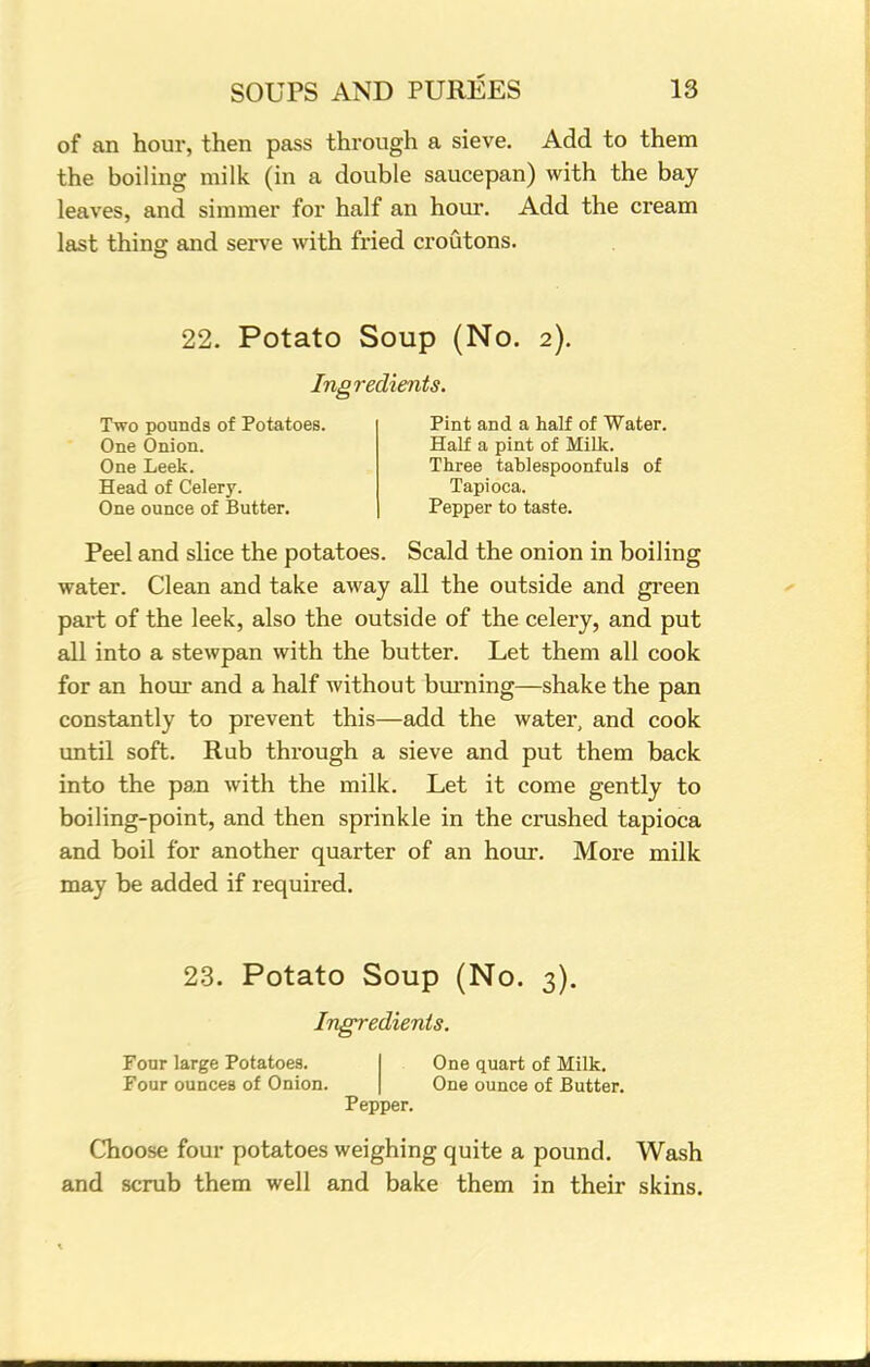 of an hour, then pass through a sieve. Add to them the boiling milk (in a double saucepan) with the bay leaves, and simmer for half an hour. Add the cream last thing and serve with fried croutons. 22. Potato Soup (No. 2). Ingredients. Two pounds of Potatoes. One Onion. One Leek. Head of Celery. One ounce of Butter. Pint and a half of Water. Half a pint of Milk. Three tablespoonfuls of Tapioca. Pepper to taste. Peel and slice the potatoes. Scald the onion in boiling water. Clean and take away all the outside and green part of the leek, also the outside of the celery, and put all into a stewpan with the butter. Let them all cook for an hour and a half without burning—shake the pan constantly to prevent this—add the water, and cook until soft. Rub through a sieve and put them back into the paxi with the milk. Let it come gently to boiling-point, and then sprinkle in the crushed tapioca and boil for another quarter of an hour. More milk may be added if required. 23. Potato Soup (No. 3). Ingredients. Four large Potatoes. One quart of Milk. Four ounces of Onion. One ounce of Butter. Pepper. Choose four potatoes weighing quite a pound. Wash and scrub them well and bake them in their skins.