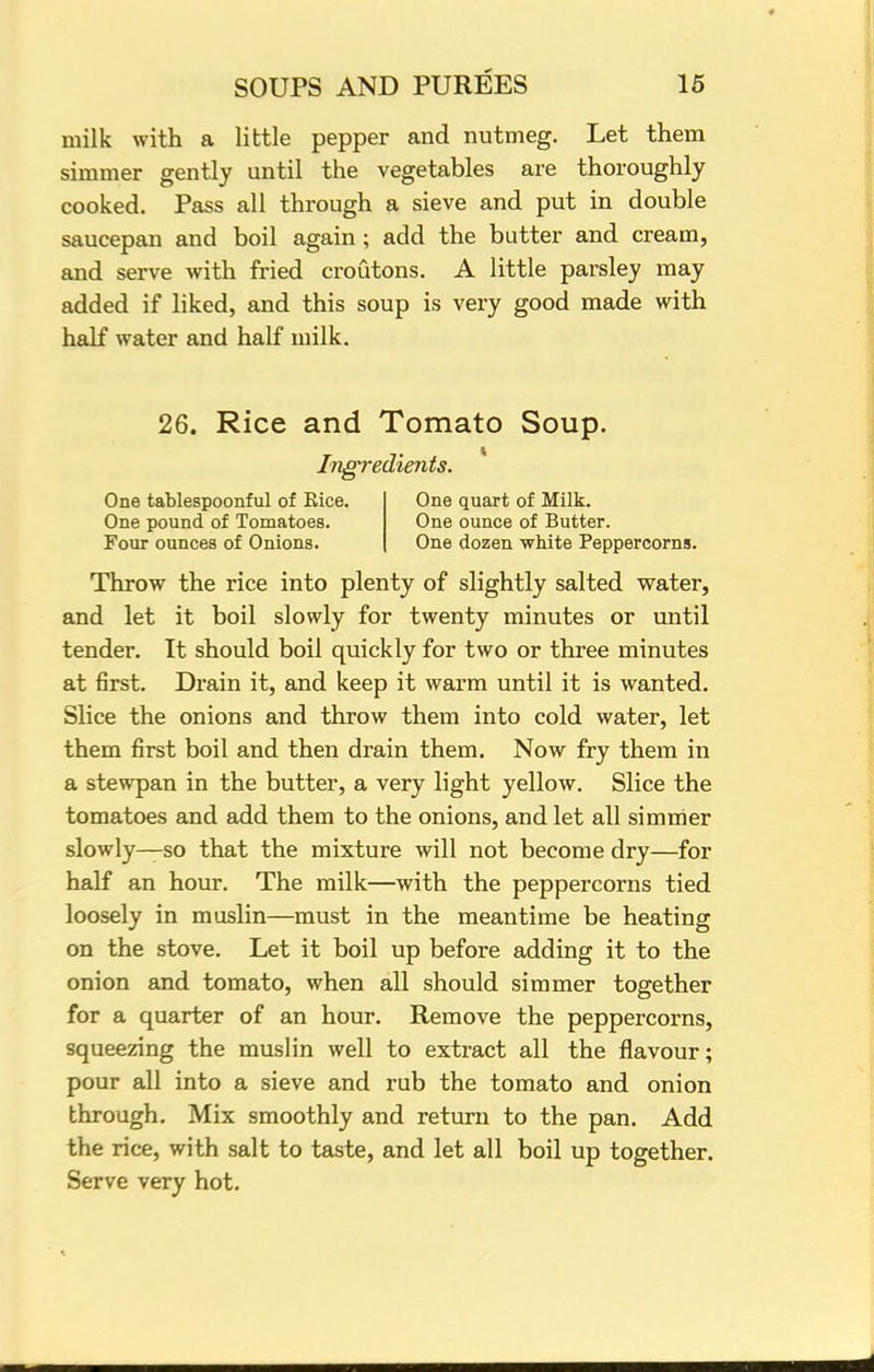 milk with a little pepper and nutmeg. Let them simmer gently until the vegetables are thoroughly cooked. Pass all through a sieve and put in double saucepan and boil again ; add the butter and cream, and serve with fried croutons. A little parsley may added if liked, and this soup is very good made with half water and half milk. 26. Rice and Tomato Soup. Ingredients. One tablespoonful of Rice. One quart of Milk. One pound of Tomatoes. One ounce of Butter. Four ounces of Onions. One dozen white Peppercorns. Throw the rice into plenty of slightly salted water, and let it boil slowly for twenty minutes or until tender. It should boil quickly for two or three minutes at first. Drain it, and keep it warm until it is wanted. Slice the onions and throw them into cold water, let them first boil and then drain them. Now fry them in a stewpan in the butter, a very light yellow. Slice the tomatoes and add them to the onions, and let all simmer slowly—so that the mixture will not become dry—for half an hour. The milk—with the peppercorns tied loosely in muslin—must in the meantime be heating on the stove. Let it boil up before adding it to the onion and tomato, when all should simmer together for a quarter of an hour. Remove the peppercorns, squeezing the muslin well to extract all the flavour; pour all into a sieve and rub the tomato and onion through. Mix smoothly and return to the pan. Add the rice, with salt to taste, and let all boil up together. Serve very hot.