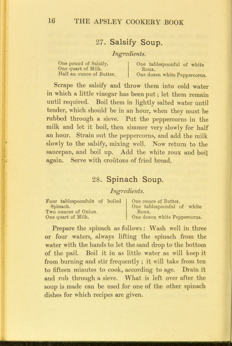 27. Salsify Soup. Ingredients. One pound of Salsify. One tablespoonful of white One quart of Milk. Boux. Half an ounce of Butter. One dozen white Peppercorns. Scrape the salsify and throw them into cold water in which a little vinegar has been put; let them remain until required. Boil them in lightly salted water until tender, which should be in an hour, when they must be rubbed through a sieve. Put the peppercorns in the milk and let it boil, then simmer very slowly for half an hour. Strain out the peppercorns, and add the milk slowly to the salsify, mixing well. Now return to the saucepan, and boil up. Add the white roux and boil again. Serve with croutons of fried bread. 28. Spinach Soup. Ingredients. Four tablespoonfuls of boiled One ounce of Butter. Spinach. One tablespoonful of white Two ounces of Onion, Boux. One quart of Milk. One dozen white Peppercorns. Prepare the spinach as follows : Wash well in three or four waters, always lifting the spinach from the water with the hands to let the sand drop to the bottom of the pail. Boil it in as little water as will keep it from burning and stir frequently ; it will take from ten to fifteen minutes to cook, according to age. Drain it and rub through a sieve. What is left over after the soup is made can be used for one of the other spinach dishes for which recipes are given.