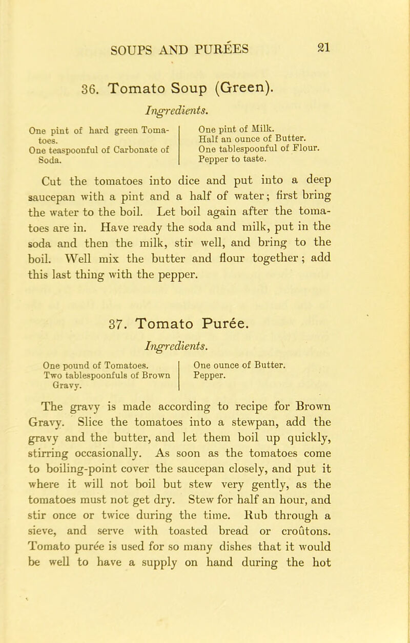36. Tomato Soup (Green). Ingredients. One pint of hard green Toma- One pint of Milk. toes. Half an ounce of Butter. One teaspoonful of Carbonate of One tablespoonful of Flour. Soda. Pepper to taste. Cut the tomatoes into dice and put into a deep saucepan with a pint and a half of water; first bring the water to the boil. Let boil again after the toma- toes are in. Have ready the soda and milk, put in the soda and then the milk, stir well, and bring to the boil. Well mix the butter and flour together; add this last thing with the pepper. 37. Tomato Puree. Ingredients. One pound of Tomatoes. Two tablespoonfuls of Brown Gravy. One ounce of Butter. Pepper. The gravy is made according to recipe for Brown Gravy. Slice the tomatoes into a stewpan, add the gravy and the butter, and let them boil up quickly, stirring occasionally. As soon as the tomatoes come to boiling-point cover the saucepan closely, and put it where it will not boil but stew very gently, as the tomatoes must not get dry. Stew for half an hour, and stir once or twice during the time. Rub through a sieve, and serve with toasted bread or croutons. Tomato puree is used for so many dishes that it would be well to have a supply on hand during the hot