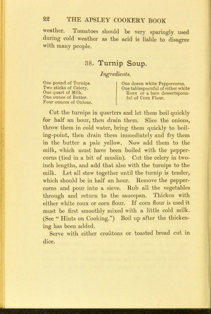 weather. Tomatoes should be very sparingly used during cold weather as the acid is liable to disagree with many people. 38. Turnip Soup. Ingredients. One pound of Turnips. Two sticks of Celery. One quart of Milk. One ounce of Butter. Four ounces of Onions, One dozen white Peppercorns. One tablespoonful of either white Roux or a bare dessertspoon- ful of Corn Flour. Cut the turnips in quarters and let them boil quickly for half an hour, then drain them. Slice the onions, throw them in cold water, bring them quickly to boil- ing-point, then drain them immediately and fry them in the butter a pale yellow. Now add them to the milk, which must have been boiled with the pepper- corns (tied in a bit of muslin). Cut the celery in two- inch lengths, and add that also with the turnips to the milk. Let all stew together until the turnip is tender, which should be in half an hour. Remove the pepper- corns and pour into a sieve. Rub all the vegetables through and return to the saucepan. Thicken with either white roux or corn flour. If corn flour is used it must be first smoothly mixed with a little cold milk. (See Hints on Cooking.11) Boil up after the thicken- ing has been added. Serve with either croutons or toasted bread cut in dice.