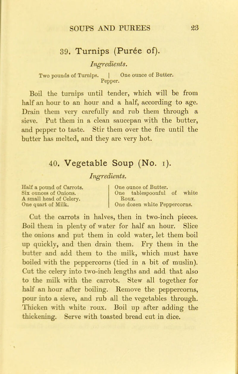 39. Turnips (Puree of). Ingredients. Two pounds of Turnips. | One ounce of Butter. Pepper. Boil the turnips until tender, which will be from half an hour to an hour and a half, according to age. Drain them very carefully and rub them through a sieve. Put them in a clean saucepan with the butter, and pepper to taste. Stir them over the fire until the butter has melted, and they are very hot. 40. Vegetable Soup (No. i). Ingredients. Half a pound of Carrots. Six ounces of Onions. A small head of Celery. One quart of Milk. One ounce of Butter. One tablespoonful of white Koux. One dozen white Peppercorns. Cut the carrots in halves, then in two-inch pieces. Boil them in plenty of water for half an hour. Slice the onions and put them in cold water, let them boil up quickly, and then drain them. Fry them in the butter and add them to the milk, which must have boiled with the peppercorns (tied in a bit of muslin). Cut the celery into two-inch lengths and add that also to the milk with the carrots. Stew all together for half an hour after boiling. Remove the peppercorns, pour into a sieve, and rub all the vegetables through. Thicken with white roux. Boil up after adding the thickening. Serve with toasted bread cut in dice.