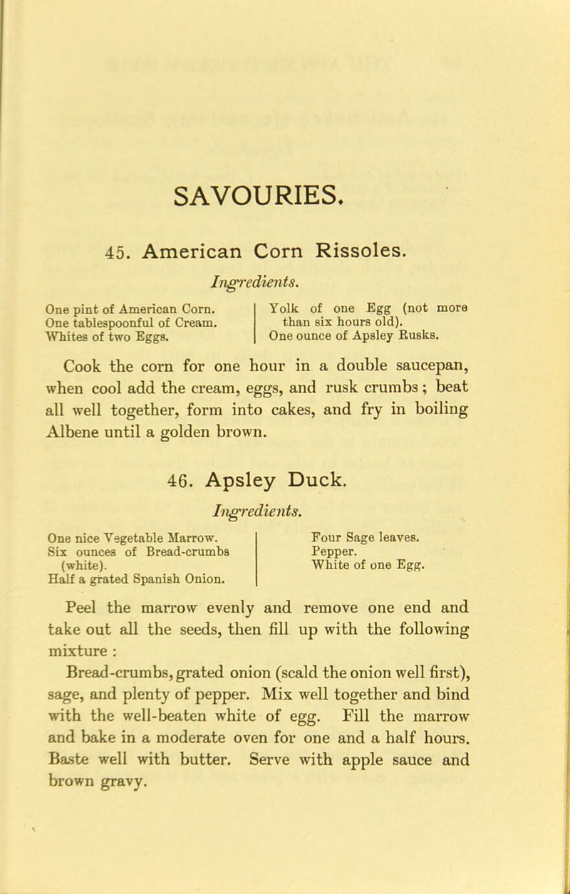 SAVOURIES. 45. American Corn Rissoles. Ingredients. One pint of American Corn. Yolk of one Egg (not more One tablespoonful of Cream. than six hours old). Whites of two Eggs. One ounce of Apsley Kusks. Cook the corn for one hour in a double saucepan, when cool add the cream, eggs, and rusk crumbs; beat all well together, form into cakes, and fry in boiling Albene until a golden brown. 46. Apsley Duck. Ingredients. One nice Vegetable Marrow. Four Sage leaves. Six ounces of Bread-crumbs Pepper. (white). White of one Egg. Half a grated Spanish Onion. Peel the marrow evenly and remove one end and take out all the seeds, then fill up with the following mixture : Bread-crumbs, grated onion (scald the onion well first), sage, and plenty of pepper. Mix well together and bind with the well-beaten white of egg. Fill the marrow and bake in a moderate oven for one and a half hours. Baste well with butter. Serve with apple sauce and brown gravy.
