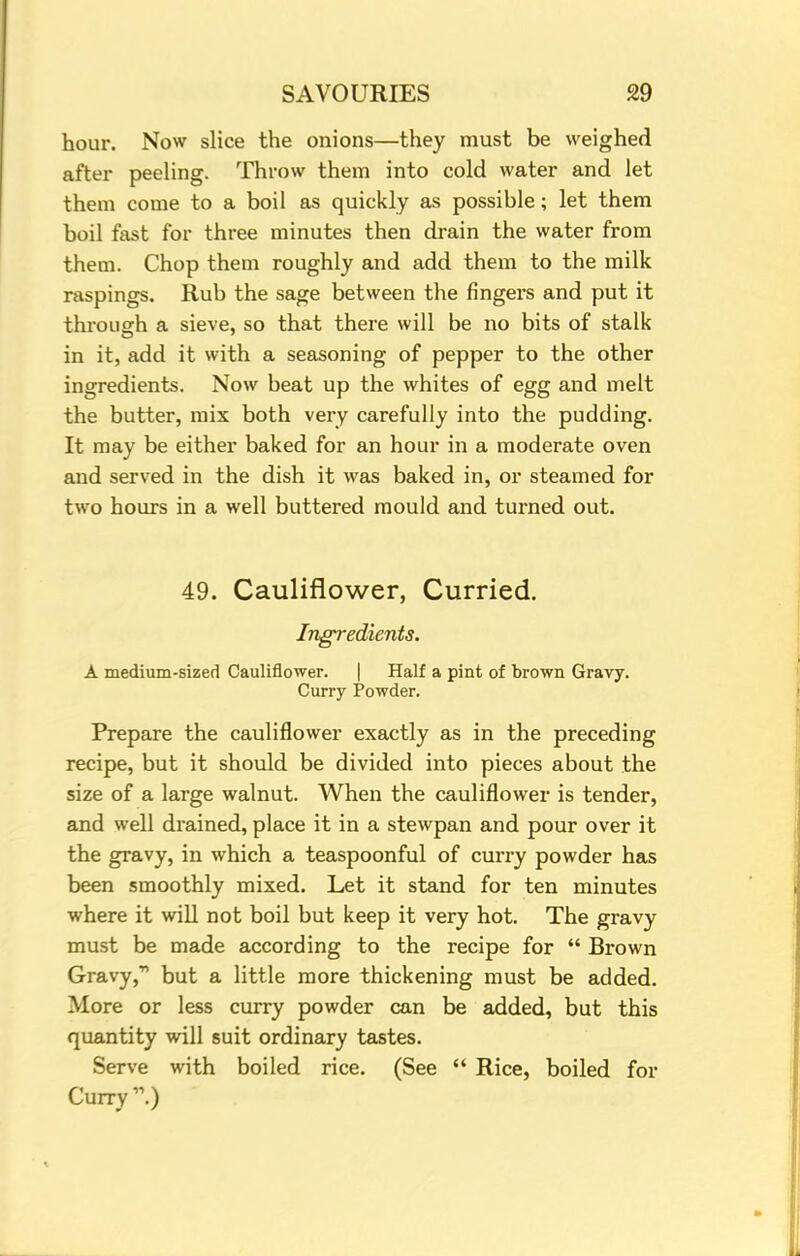 hour. Now slice the onions—they must be weighed after peeling. Throw them into cold water and let them come to a boil as quickly as possible; let them boil fast for three minutes then drain the water from them. Chop them roughly and add them to the milk raspings. Rub the sage between the fingers and put it through a sieve, so that there will be no bits of stalk in it, add it with a seasoning of pepper to the other ingredients. Now beat up the whites of egg and melt the butter, mix both very carefully into the pudding. It may be either baked for an hour in a moderate oven and served in the dish it was baked in, or steamed for two hours in a well buttered mould and turned out. 49. Cauliflower, Curried. Ingredients. A medium-sized Cauliflower. | Half a pint of brown Gravy. Curry Powder. Prepare the cauliflower exactly as in the preceding recipe, but it should be divided into pieces about the size of a large walnut. When the cauliflower is tender, and well drained, place it in a stewpan and pour over it the gravy, in which a teaspoonful of curry powder has been smoothly mixed. Let it stand for ten minutes where it will not boil but keep it very hot. The gravy must be made according to the recipe for  Brown Gravy, but a little more thickening must be added. More or less curry powder can be added, but this quantity will suit ordinary tastes. Serve with boiled rice. (See  Rice, boiled for Curry.)