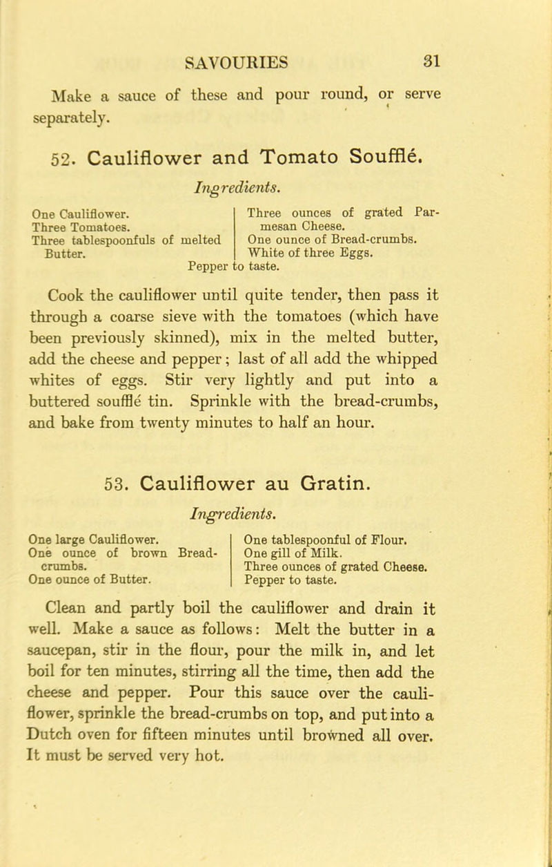 Make a sauce of these and pour round, or serve separately. 52. Cauliflower and Tomato Souffle. Ingredients. One Cauliflower. Three ounces of grated Par- Three Tomatoes. mesan Cheese. Three tablespoonfuls of melted One ounce of Bread-crumbs. Butter. White of three Eggs. Pepper to taste. Cook the cauliflower until quite tender, then pass it through a coarse sieve with the tomatoes (which have been previously skinned), mix in the melted butter, add the cheese and pepper; last of all add the whipped whites of eggs. Stir very lightly and put into a buttered souffle tin. Sprinkle with the bread-crumbs, and bake from twenty minutes to half an hour. 53. Cauliflower au Gratin. Ingredients. One large Cauliflower. One tablespoonful of Flour. One ounce of brown Bread- One gill of Milk. crumbs. Three ounces of grated Cheese. One ounce of Butter. Pepper to taste. Clean and partly boil the cauliflower and drain it well. Make a sauce as follows: Melt the butter in a saucepan, stir in the flour, pour the milk in, and let boil for ten minutes, stirring all the time, then add the cheese and pepper. Pour this sauce over the cauli- flower, sprinkle the bread-crumbs on top, and put into a Dutch oven for fifteen minutes until browned all over. It must be served very hot.