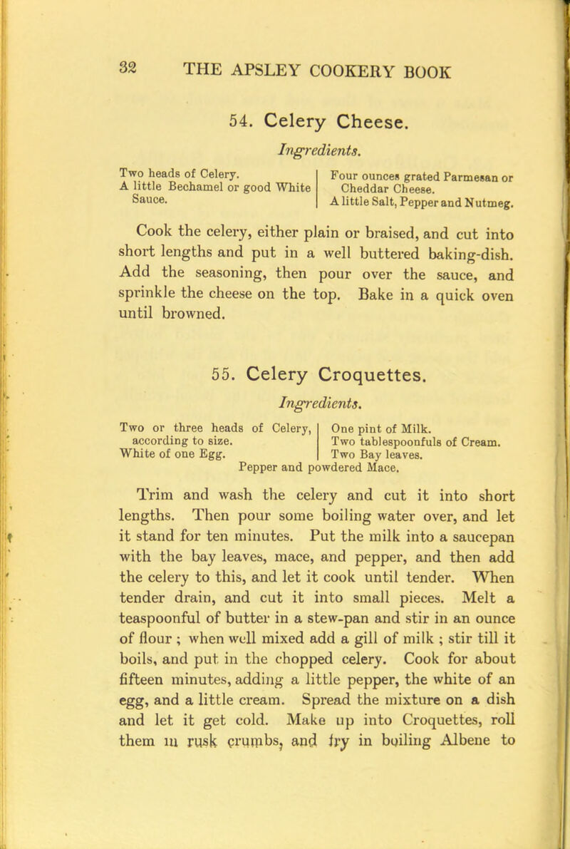 54. Celery Cheese. Ingredients. Two heads of Celery. Four ounces grated Parmesan or A little Bechamel or good White Cheddar Cheese. Sauce. A little Salt, Pepper and Nutmeg. Cook the celery, either plain or braised, and cut into short lengths and put in a well buttered baking-dish. Add the seasoning, then pour over the sauce, and sprinkle the cheese on the top. Bake in a quick oven until browned. 55. Celery Croquettes. Ingredients. Two or three heads of Celery, One pint of Milk. according to size. Two tablespoonfuls of Cream. White of one Egg. Two Bay leaves. Pepper and powdered Mace. Trim and wash the celery and cut it into short lengths. Then pour some boiling water over, and let it stand for ten minutes. Put the milk into a saucepan with the bay leaves, mace, and pepper, and then add the celery to this, and let it cook until tender. When tender drain, and cut it into small pieces. Melt a teaspoonful of butter in a stew-pan and stir in an ounce of flour ; when well mixed add a gill of milk ; stir till it boils, and put in the chopped celery. Cook for about fifteen minutes, adding a little pepper, the white of an egg, and a little cream. Spread the mixture on a dish and let it get cold. Make up into Croquettes, roll them in rusk crumbs, and ivy in boiling Albene to