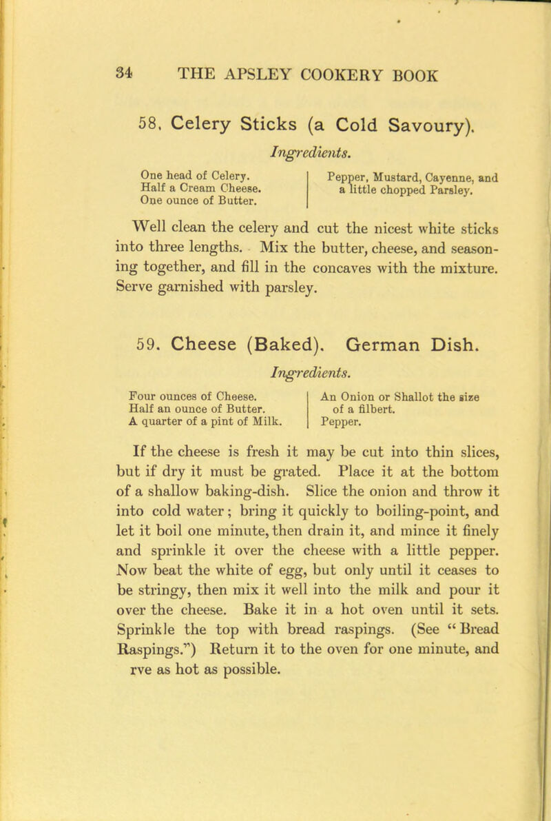58. Celery Sticks (a Cold Savoury). Ingredients. One head of Celery. Half a Cream Cheese. One ounce of Butter. Pepper, Mustard, Cayenne, and a little chopped Parsley. Well clean the celery and cut the nicest white sticks into three lengths. Mix the butter, cheese, and season- ing together, and fill in the concaves with the mixture. Serve garnished with parsley. 59. Cheese (Baked). German Dish. Ingredients. Four ounces of Cheese. An Onion or Shallot the size Half an ounce of Butter. of a filbert. A quarter of a pint of Milk. Pepper. If the cheese is fresh it may be cut into thin slices, but if dry it must be grated. Place it at the bottom of a shallow baking-dish. Slice the onion and throw it into cold water; bring it quickly to boiling-point, and let it boil one minute, then drain it, and mince it finely and sprinkle it over the cheese with a little pepper. Now beat the white of egg, but only until it ceases to be stringy, then mix it well into the milk and pour it over the cheese. Bake it in a hot oven until it sets. Sprinkle the top with bread raspings. (See  Bread Raspings.'-') Return it to the oven for one minute, and rve as hot as possible.