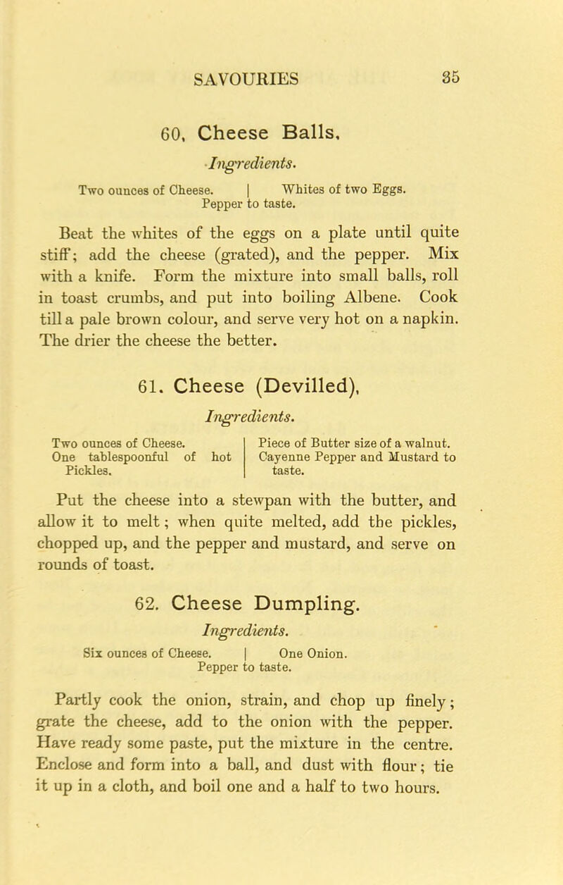 60, Cheese Balls, 'Ingredients. Two ounces of Cheese. | Whites of two Eggs. Pepper to taste. Beat the whites of the eggs on a plate until quite stiff'; add the cheese (grated), and the pepper. Mix with a knife. Form the mixture into small balls, roll in toast crumbs, and put into boiling Albene. Cook till a pale brown colour, and serve very hot on a napkin. The drier the cheese the better. 61. Cheese (Devilled), Ingredients. Two ounces of Cheese. One tahlespoonful of hot Pickles. Piece of Butter size of a walnut. Cayenne Pepper and Mustard to taste. Put the cheese into a stewpan with the butter, and allow it to melt; when quite melted, add the pickles, chopped up, and the pepper and mustard, and serve on rounds of toast. 62. Cheese Dumpling. Ingredients. Six ounces of Cheese. One Onion. Pepper to taste. Partly cook the onion, strain, and chop up finely; grate the cheese, add to the onion with the pepper. Have ready some paste, put the mixture in the centre. Enclose and form into a ball, and dust with flour; tie it up in a cloth, and boil one and a half to two hours.