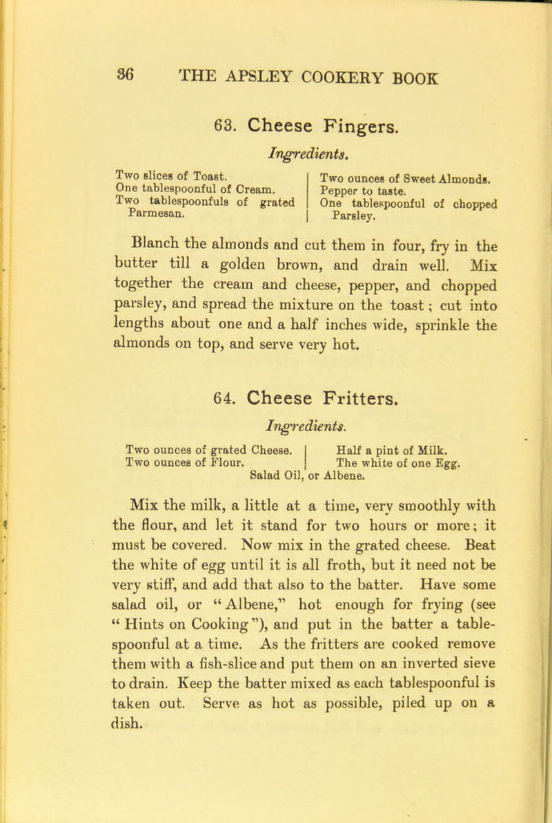 63. Cheese Fingers. Ingredients. Two slices of Toast. One tablespoonful of Cream. Two tablespoonfuls of grated Parmesan. Two ounces of Sweet Almonds. Pepper to taste. One tablespoonful of chopped Parsley. Blanch the almonds and cut them in four, fry in the butter till a golden brown, and drain well. Mix together the cream and cheese, pepper, and chopped parsley, and spread the mixture on the toast; cut into lengths about one and a half inches wide, sprinkle the almonds on top, and serve very hot. 64. Cheese Fritters. Ingredients. Two ounces of grated Cheese. Half a pint of Milk. Two ounces of Flour. The white of one Egg. Salad Oil, or Albene. Mix the milk, a little at a time, very smoothly with the flour, and let it stand for two hours or more; it must be covered. Now mix in the grated cheese. Beat the white of egg until it is all froth, but it need not be very stiff, and add that also to the batter. Have some salad oil, or Albene, hot enough for frying (see Hints on Cooking1'), and put in the batter a table- spoonful at a time. As the fritters are cooked remove them with a fish-slice and put them on an inverted sieve to drain. Keep the batter mixed as each tablespoonful is taken out. Serve as hot as possible, piled up on a dish.