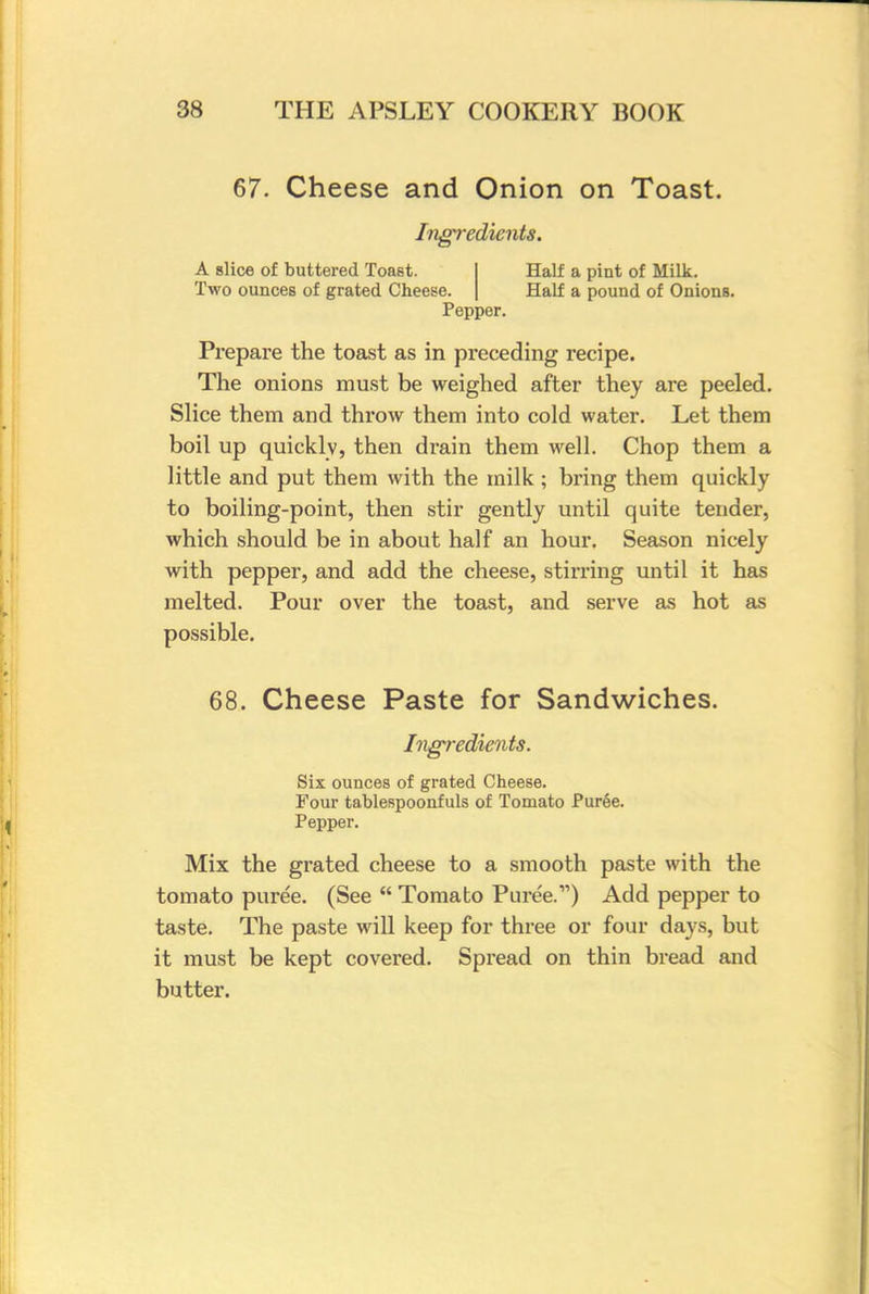 67. Cheese and Onion on Toast. Ingredients. A slice of buttered Toast. Half a pint of Milk. Two ounces of grated Cheese. | Half a pound of Onions. Pepper. Prepare the toast as in preceding recipe. The onions must be weighed after they are peeled. Slice them and throw them into cold water. Let them boil up quicklv, then drain them well. Chop them a little and put them with the milk; bring them quickly to boiling-point, then stir gently until quite tender, which should be in about half an hour. Season nicely with pepper, and add the cheese, stirring until it has melted. Pour over the toast, and serve as hot as possible. 68. Cheese Paste for Sandwiches. Ingredients. Six ounces of grated Cheese. Four tablespoonfuls of Tomato Pur6e. Pepper. Mix the grated cheese to a smooth paste with the tomato puree. (See  Tomabo Puree.) Add pepper to taste. The paste will keep for three or four days, but it must be kept covered. Spread on thin bread and butter.
