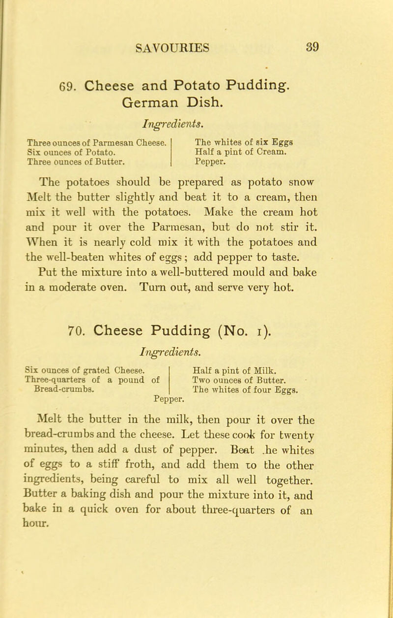 69. Cheese and Potato Pudding. German Dish. Ingredients. Three ounces of Parmesan Cheese. The whites of six Eggs Six ounces of Potato. Half a pint of Cream. Three ounces of Butter. Pepper. The potatoes should be prepared as potato snow Melt the butter slightly and beat it to a cream, then mix it well with the potatoes. Make the cream hot and pour it over the Parmesan, but do not stir it. When it is nearly cold mix it with the potatoes and the well-beaten whites of eggs ; add pepper to taste. Put the mixture into a well-buttered mould and bake in a moderate oven. Turn out, and serve very hot. 70. Cheese Pudding (No. i). Ingredients. Six ounces of grated Cheese. Half a pint of Milk. Three-quarters of a pound of Two ounces of Butter. Bread-crumbs. The whites of four Eggs. Pepper. Melt the butter in the milk, then pour it over the bread-crumbs and the cheese. Let these cook for twenty minutes, then add a dust of pepper. Beat .he whites of eggs to a stiff froth, and add them to the other ingredients, being careful to mix all well together. Butter a baking dish and pour the mixture into it, and bake in a quick oven for about tluee-quarters of an hour.