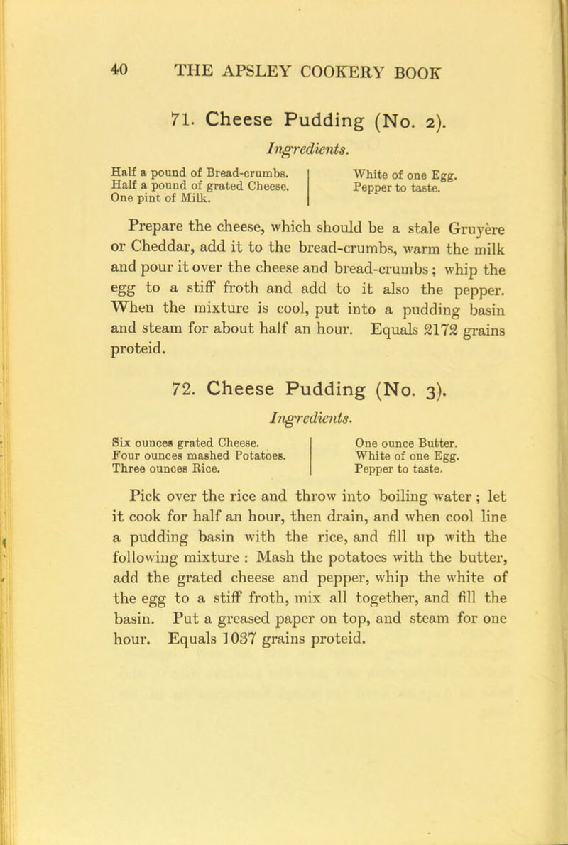 71. Cheese Pudding (No. 2). Ingredients. Half a pound of Bread-crumbs. Half a pound of grated Cheese. One pint of Milk. White of one Egg. Pepper to taste. Prepare the cheese, which should be a stale Gruyere or Cheddar, add it to the bread-crumbs, warm the milk and pour it over the cheese and bread-crumbs ; whip the egg to a stiff froth and add to it also the pepper. When the mixture is cool, put into a pudding basin and steam for about half an hour. Equals 2172 grains proteid. 72. Cheese Pudding (No. 3). Ingredients. Six ounces grated Cheese. Four ounces mashed Potatoes. Three ounces Rice. One ounce Butter. White of one Egg. Pepper to taste. Pick over the rice and throw into boiling water ; let it cook for half an hour, then drain, and when cool line a pudding basin with the rice, and fill up with the following mixture : Mash the potatoes with the butter, add the grated cheese and pepper, whip the white of the egg to a stiff froth, mix all together, and fill the basin. Put a greased paper on top, and steam for one hour. Equals 1037 grains proteid.