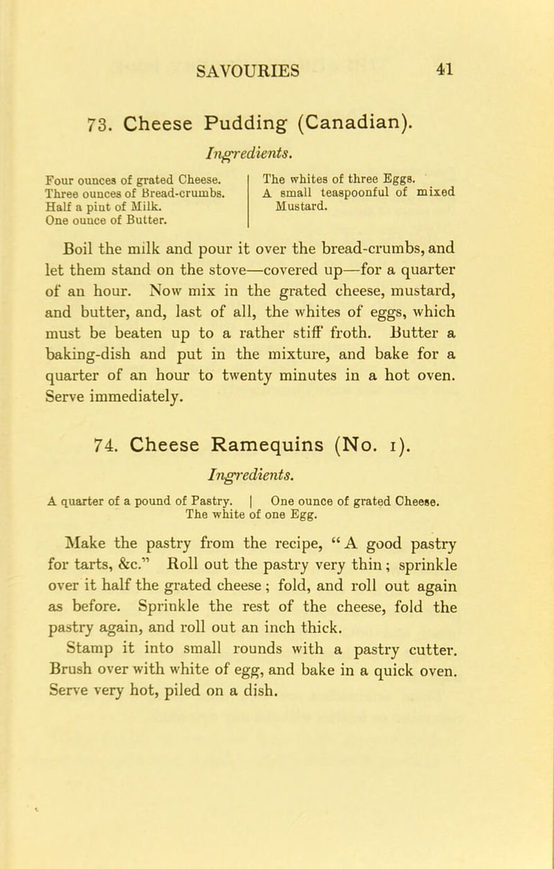 73. Cheese Pudding (Canadian). Ingredients. Four ounces of grated Cheese. Three ounces of Bread-crumbs. Half a piut of Milk. One ounce of Butter. The whites of three Eggs. A small teaspoonful of mixed Mustard. Boil the milk and pour it over the bread-crumbs, and let them stand on the stove—covered up—for a quarter of an hour. Now mix in the grated cheese, mustard, and butter, and, last of all, the whites of eggs, which must be beaten up to a rather stiff froth. Butter a baking-dish and put in the mixture, and bake for a quarter of an hour to twenty minutes in a hot oven. Serve immediately. 74. Cheese Ramequins (No. i). Ingredients. A quarter of a pound of Pastry. | One ounce of grated Cheese. The white of one Egg. Make the pastry from the recipe, A good pastry for tarts, &c. Roll out the pastry very thin ; sprinkle over it half the grated cheese ; fold, and roll out again as before. Sprinkle the rest of the cheese, fold the pastry again, and roll out an inch thick. Stamp it into small rounds with a pastry cutter. Brush over with white of egg, and bake in a quick oven. Serve very hot, piled on a dish.