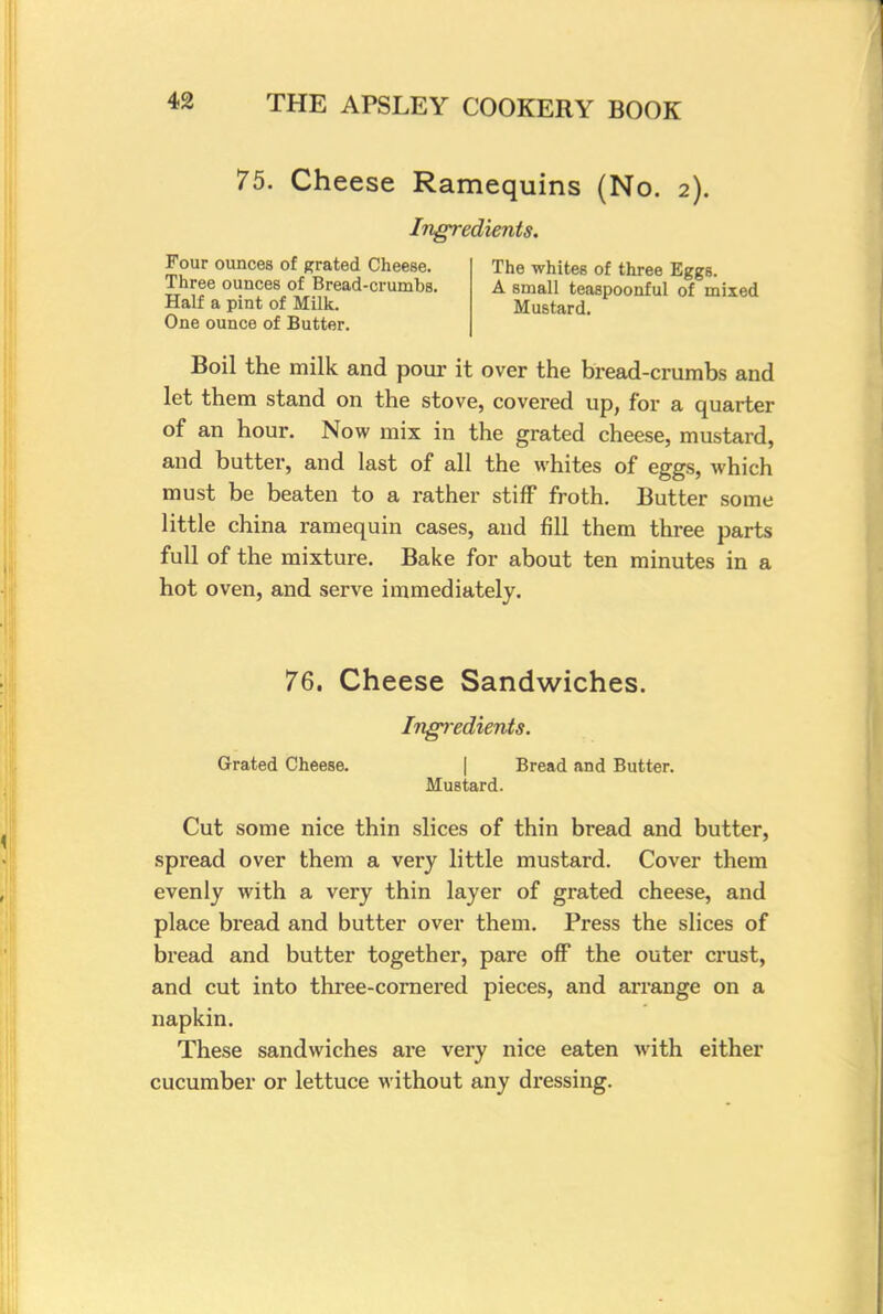 75. Cheese Ramequins (No. 2). Ingredients. Four ounces of grated Cheese. Three ounces of Bread-crumbs. Half a pint of Milk. One ounce of Butter. The whites of three Eggs. A small teaspoonful of mixed Mustard. Boil the milk and pour it over the bread-crumbs and let them stand on the stove, covered up, for a quarter of an hour. Now mix in the grated cheese, mustard, and butter, and last of all the whites of eggs, which must be beaten to a rather stiff froth. Butter some little china ramequin cases, and fill them three parts full of the mixture. Bake for about ten minutes in a hot oven, and serve immediately. 76. Cheese Sandwiches. Ingredients. Grated Cheese. Bread and Butter. Mustard. Cut some nice thin slices of thin bread and butter, spread over them a very little mustard. Cover them evenly with a very thin layer of grated cheese, and place bread and butter over them. Press the slices of bread and butter together, pare off the outer crust, and cut into three-cornered pieces, and arrange on a napkin. These sandwiches are very nice eaten with either cucumber or lettuce without any dressing.