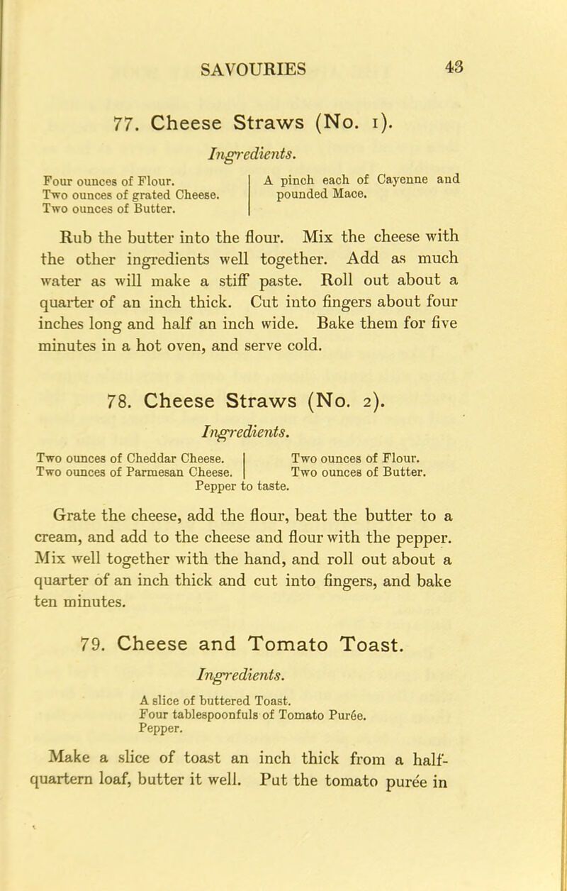 77. Cheese Straws (No. i). Ingredients. Four ounces of Flour. Two ounces of grated Cheese. Two ounces of Butter. A pinch each of Cayenne and pounded Mace. Rub the butter into the flour. Mix the cheese with the other ingredients well together. Add as much water as will make a stiff paste. Roll out about a quarter of an inch thick. Cut into fingers about four inches long and half an inch wide. Bake them for five minutes in a hot oven, and serve cold. 78. Cheese Straws (No. 2). Ingredients. Two ounces of Cheddar Cheese. I Two ounces of Flour. Two ounces of Parmesan Cheese. | Two ounces of Butter. Pepper to taste. Grate the cheese, add the flour, beat the butter to a cream, and add to the cheese and flour with the pepper. Mix well together with the hand, and roll out about a quarter of an inch thick and cut into fingers, and bake ten minutes. 79. Cheese and Tomato Toast. Ingredients. A slice of buttered Toast. Four tablespoonfuls of Tomato Puree. Pepper. Make a slice of toast an inch thick from a half- quartern loaf, butter it well. Put the tomato puree in
