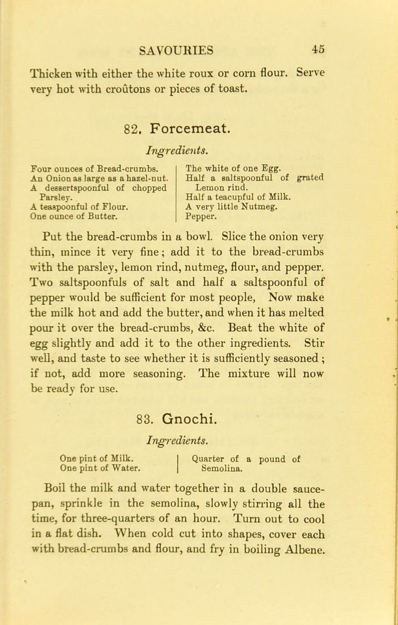 Thicken with either the white roux or corn flour. Serve very hot with croutons or pieces of toast. 82. Forcemeat. Ingredients. Four ounces of Bread-crumbs. An Onion as large as a hazel-nut. A dessertspoonful of chopped Parsley. A teaspoonful of Flour. One ounce of Butter. The white of one Egg. Half a saltspoonful of Lemon rind. Half a teacupful of Milk. A very little Nutmeg. Pepper. grated Put the bread-crumbs in a bowl. Slice the onion very thin, mince it very fine; add it to the bread-crumbs with the parsley, lemon rind, nutmeg, flour, and pepper. Two saltspoonfuls of salt and half a saltspoonful of pepper would be sufficient for most people, Now make the milk hot and add the butter, and when it has melted pour it over the bread-crumbs, &c. Beat the white of egg slightly and add it to the other ingredients. Stir well, and taste to see whether it is sufficiently seasoned ; if not, add more seasoning. The mixture will now be ready for use. 83. Gnochi. Ingredients. One pint of Milk. One pint of Water. Quarter of a pound of Semolina. Boil the milk and water together in a double sauce- pan, sprinkle in the semolina, slowly stirring all the time, for three-quarters of an hour. Turn out to cool in a flat dish. When cold cut into shapes, cover each with bread-crumbs and flour, and fry in boiling Albene.