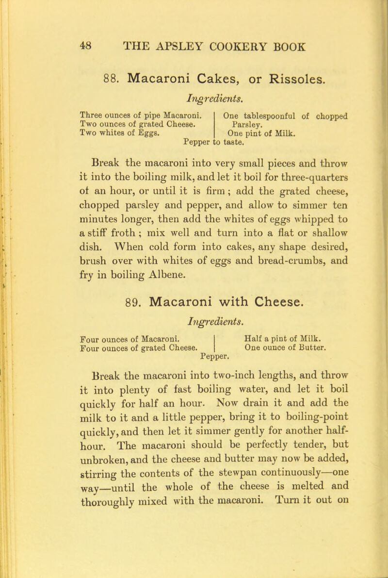 88. Macaroni Cakes, or Rissoles. Ingredients. Three ounces of pipe Macaroni. Two ounces of grated Cheese. Two whites of Eggs. One tablespoonful of chopped Parsley. One pint of Milk. Pepper to taste. Break the macaroni into very small pieces and throw it into the boiling milk, and let it boil for three-quarters of an hour, or until it is firm ; add the grated cheese, chopped parsley and pepper, and allow to simmer ten minutes longer, then add the whites of eggs whipped to a stiff froth ; mix well and turn into a flat or shallow dish. When cold form into cakes, any shape desired, brush over with whites of eggs and bread-crumbs, and fry in boiling Albene. 89. Macaroni with Cheese. Ingredients. Four ounces of Macaroni. Four ounces of grated Cheese. Pepper Half a pint of Milk. One ounce of Butter. Break the macaroni into two-inch lengths, and throw it into plenty of fast boiling water, and let it boil quickly for half an hour. Now drain it and add the milk to it and a little pepper, bring it to boiling-point quickly, and then let it simmer gently for another half- hour. The macaroni should be perfectly tender, but unbroken, and the cheese and butter may now be added, stirring the contents of the stewpan continuously—one way until the whole of the cheese is melted and thoroughly mixed with the macaroni. Turn it out on