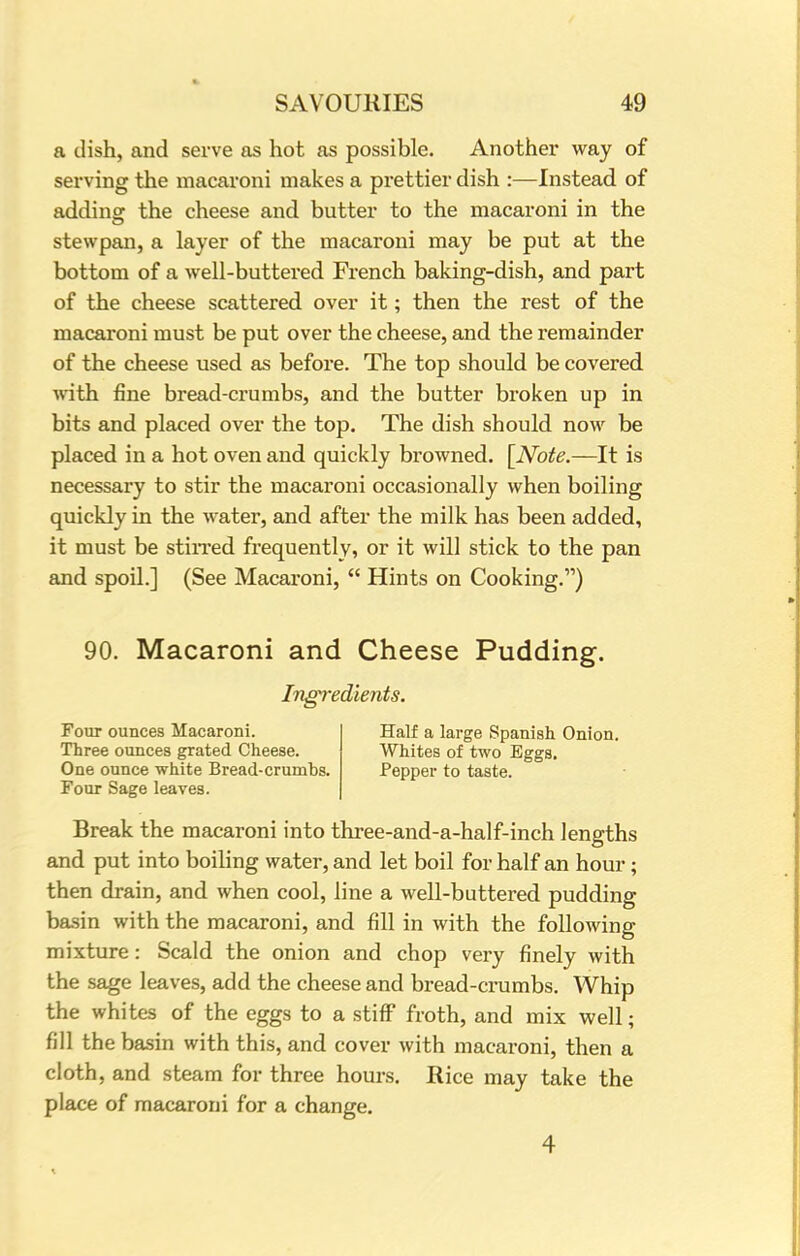 a dish, and serve as hot as possible. Another way of serving the macaroni makes a prettier dish :—Instead of adding the cheese and butter to the macaroni in the stewpan, a layer of the macaroni may be put at the bottom of a well-buttered French baking-dish, and part of the cheese scattered over it; then the rest of the macaroni must be put over the cheese, and the remainder of the cheese used as before. The top should be covered with fine bread-crumbs, and the butter broken up in bits and placed over the top. The dish should now be placed in a hot oven and quickly browned. [Note.—It is necessary to stir the macaroni occasionally when boiling quickly in the water, and after the milk has been added, it must be stirred frequently, or it will stick to the pan and spoil.] (See Macaroni,  Hints on Cooking.) 90. Macaroni and Cheese Pudding. Ingredients. Four ounces Macaroni. Three ounces grated Cheese. One ounce white Bread-crumbs. Four Sage leaves. Half a large Spanish Onion. Whites of two Eggs. Pepper to taste. Break the macaroni into three-and-a-half-inch lengths and put into boiling water, and let boil for half an hour; then drain, and when cool, line a well-buttered pudding basin with the macaroni, and fill in with the following mixture: Scald the onion and chop very finely with the sage leaves, add the cheese and bread-crumbs. Whip the whites of the eggs to a stiff froth, and mix well; fill the basin with this, and cover with macaroni, then a cloth, and steam for three hours. Rice may take the place of macaroni for a change.