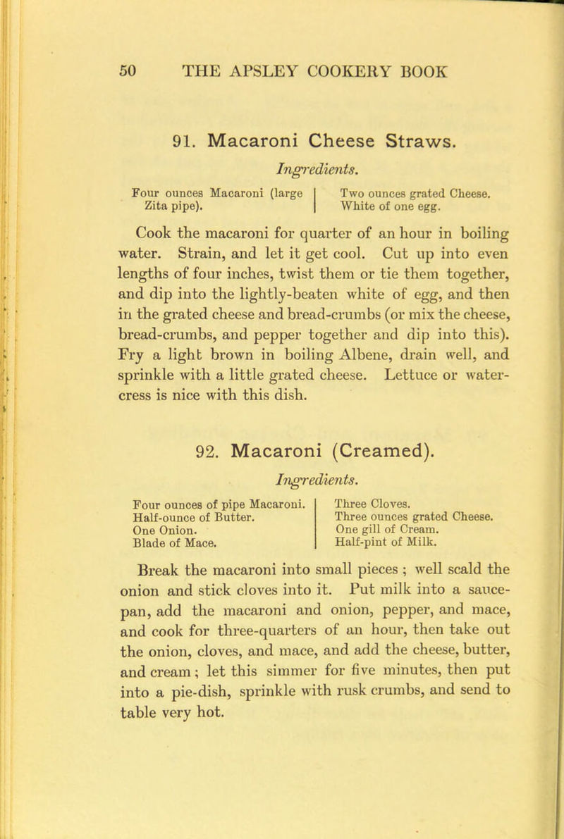 91. Macaroni Cheese Straws. Ingredients. Four ounces Macaroni (large I Two ounces grated Cheese. Zita pipe). White of one egg. Cook the macaroni for quarter of an hour in boiling water. Strain, and let it get cool. Cut up into even lengths of four inches, twist them or tie them together, and dip into the lightly-beaten white of egg, and then in the grated cheese and bread-crumbs (or mix the cheese, bread-crumbs, and pepper together and dip into this). Fry a light brown in boiling Albene, drain well, and sprinkle with a little grated cheese. Lettuce or water- cress is nice with this dish. 92. Macaroni (Creamed). Ingredients. Four ounces of pipe Macaroni. Three Cloves. Half-ounce of Butter. Three ounces grated Cheese. One Onion. One gill of Cream. Blade of Mace. Half-pint of Milk. Break the macaroni into small pieces; well scald the onion and stick cloves into it. Put milk into a sauce- pan, add the macaroni and onion, pepper, and mace, and cook for three-quarters of an hour, then take out the onion, cloves, and mace, and add the cheese, butter, and cream ; let this simmer for five minutes, then put into a pie-dish, sprinkle with rusk crumbs, and send to table very hot.