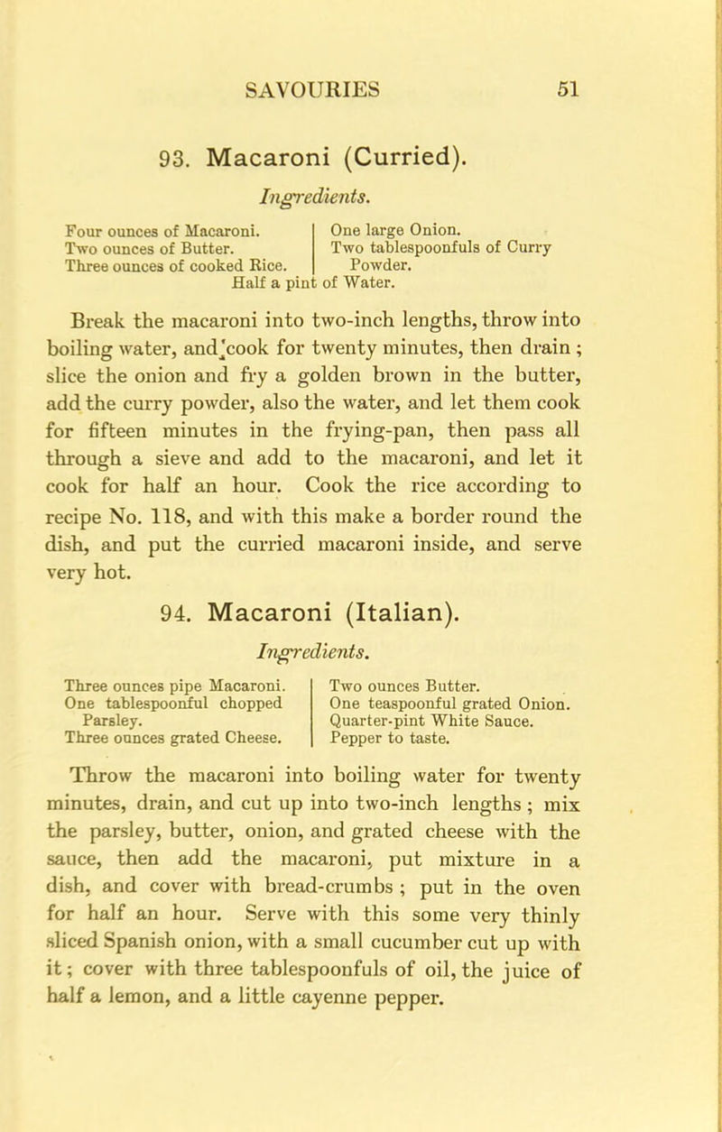 93. Macaroni (Curried). Ingredients. Four ounces of Macaroni. One large Onion. Two ounces of Butter. Two tablespoonfuls of Curry Three ounces of cooked Rice. Powder. Half a pint of Water. Break the macaroni into two-inch lengths, throw into boiling water, andjcook for twenty minutes, then drain ; slice the onion and fry a golden brown in the butter, add the curry powder, also the water, and let them cook for fifteen minutes in the frying-pan, then pass all through a sieve and add to the macaroni, and let it cook for half an hour. Cook the rice according to recipe No. 118, and with this make a border round the dish, and put the curried macaroni inside, and serve very hot. 94. Macaroni (Italian). Ingredients. Three ounces pipe Macaroni. Two ounces Butter. One tablespoonful chopped One teaspoonful grated Onion. Parsley. Quarter-pint White Sauce. Three ounces grated Cheese. Pepper to taste. Throw the macaroni into boiling water for twenty minutes, drain, and cut up into two-inch lengths ; mix the parsley, butter, onion, and grated cheese with the sauce, then add the macaroni, put mixture in a dish, and cover with bread-crumbs ; put in the oven for half an hour. Serve with this some very thinly sliced Spanish onion, with a small cucumber cut up with it; cover with three tablespoonfuls of oil, the juice of half a lemon, and a little cayenne pepper.
