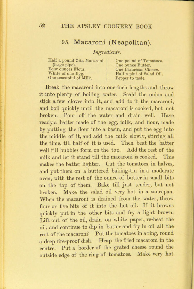 95. Macaroni (Neapolitan). Ingredients. Half a pound Zita Macaroni (large pipe). Four ounces Flour. White of one Egg. One teacupful of Milk. One pound of Tomatoes. One ounce Butter. One Parmesan Cheese. Half a pint of Salad Oil. Pepper to taste. Break the macaroni into one-inch lengths and throw it into plenty of boiling water. Scald the onion and stick a few cloves into it, and add to it the macaroni, and boil quickly until the macaroni is cooked, but not broken. Pour off the water and drain well. Have ready a batter made of the egg, milk, and flour, made by putting the flour into a basin, and put the egg into the middle of it, and add the milk slowly, stirring all the time, till half of it is used. Then beat the batter well till bubbles form on the top. Add the rest of the milk and let it stand till the macaroni is cooked. This makes the batter lighter. Cut the tomatoes in halves, and put them on a buttered baking-tin in a moderate oven, with the rest of the ounce of butter in small bits on the top of them. Bake till just tender, but not broken. Make the salad oil very hot in a saucepan. When the macaroni is drained from the water, throw four or five bits of it into the hot oil. If it browns quickly put in the other bits and fry a light brown. Lift out of the oil, drain on white paper, re-heat the oil, and continue to dip in batter and fry in oil all the rest of the macaroni: Put the tomatoes in a ring, round a deep fire-proof dish. Heap the fried macaroni in the centre. Put a border of the grated cheese round the outside edge of the ring of tomatoes. Make very hot