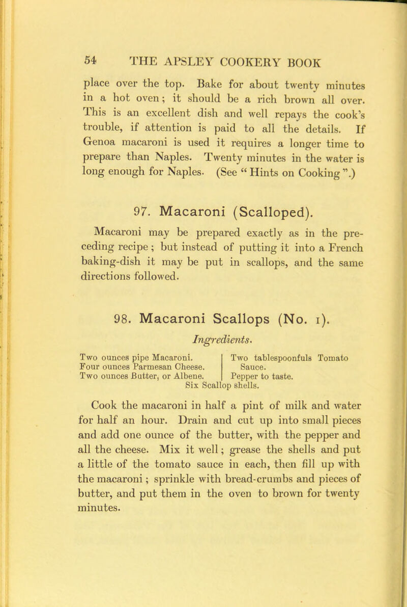 place over the top. Bake for about twenty minutes in a hot oven; it should be a rich brown all over. This is an excellent dish and well repays the cook's trouble, if attention is paid to all the details. If Genoa macaroni is used it requires a longer time to prepare than Naples. Twenty minutes in the water is long enough for Naples- (See  Hints on Cooking .) 97. Macaroni (Scalloped). Macaroni may be prepared exactly as in the pre- ceding recipe ; but instead of putting it into a French baking-dish it may be put in scallops, and the same directions followed. 98. Macaroni Scallops (No. i). Ingredients. Two ounces pipe Macaroni. Two tablespoonfuls Tomato Four ounces Parmesan Cheese. Sauce. Two ounces Butter, or Albene. Pepper to taste. Six Scallop shells. Cook the macaroni in half a pint of milk and water for half an hour. Drain and cut up into small pieces and add one ounce of the butter, with the pepper and all the cheese. Mix it well; grease the shells and put a little of the tomato sauce in each, then fill up with the macaroni; sprinkle with bread-crumbs and pieces of butter, and put them in the oven to brown for twenty minutes.