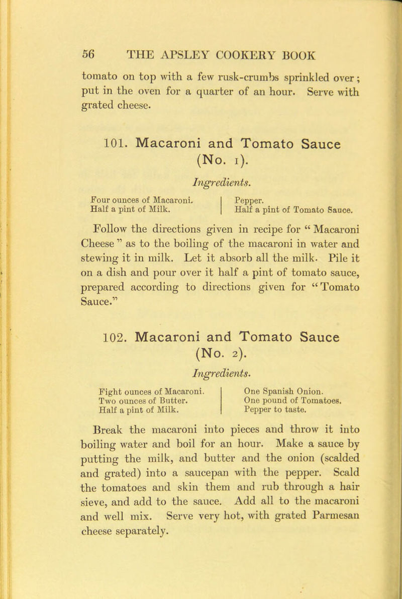 tomato on top with a few rusk-crumbs sprinkled over; put in the oven for a quarter of an hour. Serve with grated cheese. 101. Macaroni and Tomato Sauce (No. i). Ingredients. Four ounces of Macaroni. Half a pint of Milk. Pepper. Half a pint of Tomato Sauce. Follow the directions given in recipe for  Macaroni Cheese 11 as to the boiling of the macaroni in water and stewing it in milk. Let it absorb all the milk. Pile it on a dish and pour over it half a pint of tomato sauce, prepared according to directions given for Tomato Sauce. 102. Macaroni and Tomato Sauce (No. 2). Ingredients. Fight ounces of Macaroni. Two ounces of Butter. Half a pint of Milk. One Spanish Onion. One pound of Tomatoes. Pepper to taste. Break the macaroni into pieces and throw it into boiling water and boil for an hour. Make a sauce by putting the milk, and butter and the onion (scalded and grated) into a saucepan with the pepper. Scald the tomatoes and skin them and rub through a hair sieve, and add to the sauce. Add all to the macaroni and well mix. Serve very hot, with grated Parmesan cheese separately.