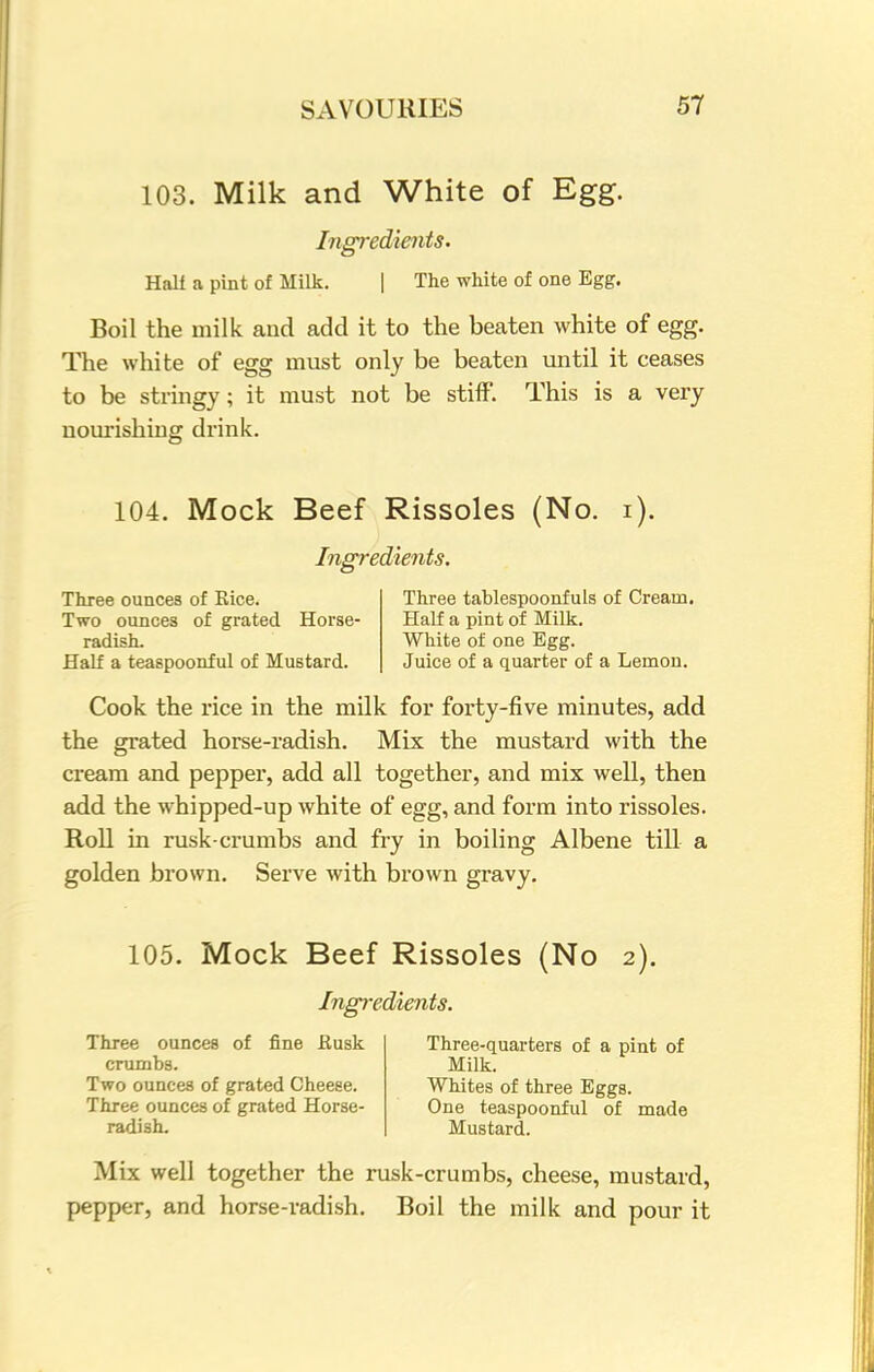 103. Milk and White of Egg. Ingredients. Half a pint of Milk. | The white of one Egg. Boil the milk and add it to the beaten white of egg. The white of egg must only be beaten until it ceases to be stringy; it must not be stiff. This is a very nourishing drink. 104. Mock Beef Rissoles (No. i). Ingredients. Three ounces of Rice. Two ounces of grated Horse- radish. Half a teaspoonful of Mustard. Three tablespoonfuls of Cream. Half a pint of Milk. White of one Egg. Juice of a quarter of a Lemon. Cook the rice in the milk for forty-five minutes, add the grated horse-radish. Mix the mustard with the cream and pepper, add all together, and mix well, then add the whipped-up white of egg, and form into rissoles. Roll in rusk-crumbs and fry in boiling Albene till a golden brown. Serve with brown gravy. 105. Mock Beef Rissoles (No 2). Ingredients. Three ounces of fine fiusk crumbs. Two ounces of grated Cheese. Three ounces of grated Horse- radish. Three-quarters of a pint of Milk. Whites of three Eggs. One teaspoonful of made Mustard. Mix well together the rusk-crumbs, cheese, mustard, pepper, and horse-radish. Boil the milk and pour it