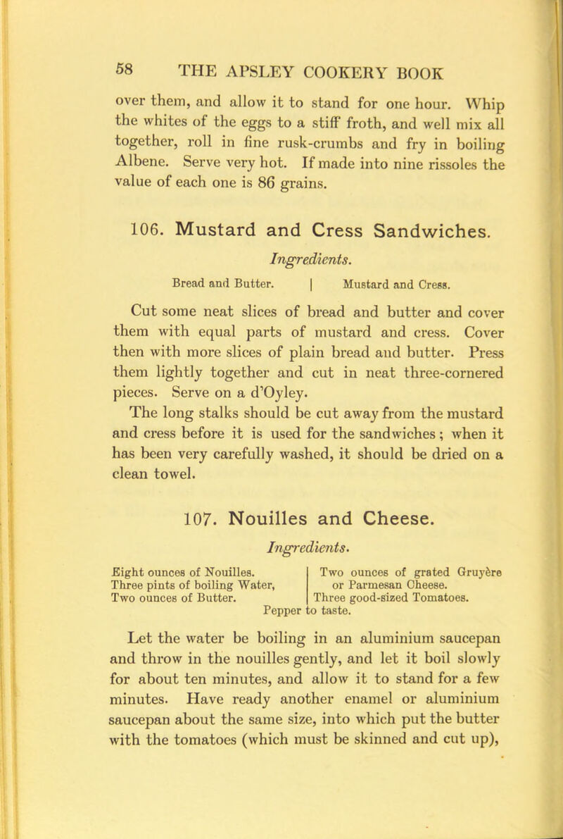 over them, and allow it to stand for one hour. Whip the whites of the eggs to a stiff froth, and well mix all together, roll in fine rusk-crumbs and fry in boiling Albene. Serve very hot. If made into nine rissoles the value of each one is 86 grains. 106. Mustard and Cress Sandwiches. Ingredients. Bread and Butter. | Mustard and Cress. Cut some neat slices of bread and butter and cover them with equal parts of mustard and cress. Cover then with more slices of plain bread and butter. Press them lightly together and cut in neat three-cornered pieces. Serve on a d'Oyley. The long stalks should be cut away from the mustard and cress before it is used for the sandwiches ; when it has been very carefully washed, it should be dried on a clean towel. 107. Nouilles and Cheese. Ingredients. Eight ounces of Nouilles. Three pints of boiling Water, Two ounces of Butter. Pepper Two ounces of grated Gruyere or Parmesan Cheese. Three good-sized Tomatoes. d taste. Let the water be boiling in an aluminium saucepan and throw in the nouilles gently, and let it boil slowly for about ten minutes, and allow it to stand for a few minutes. Have ready another enamel or aluminium saucepan about the same size, into which put the butter with the tomatoes (which must be skinned and cut up),