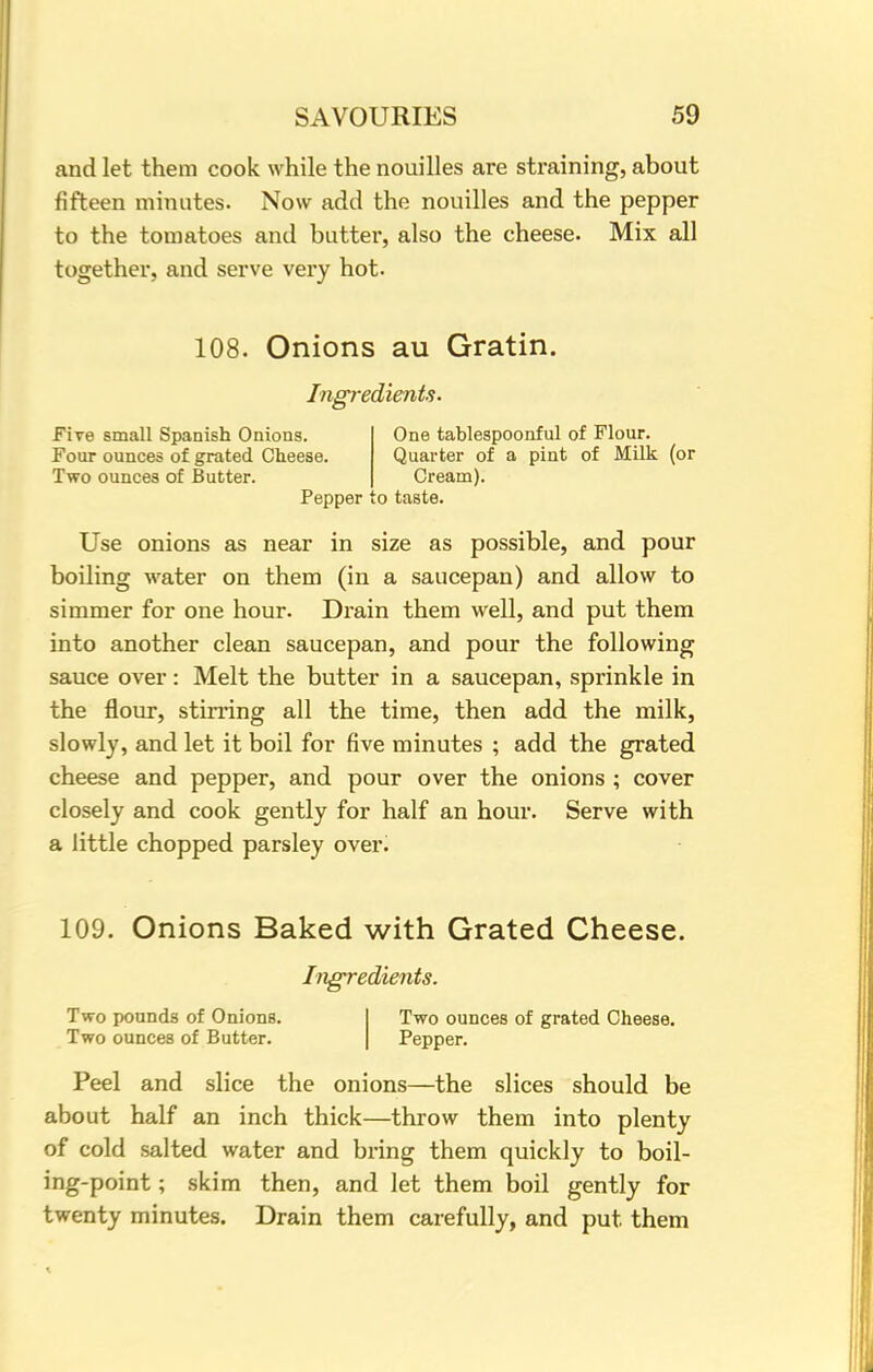 and let them cook while the nouilles are straining, about fifteen minutes. Now add the nouilles and the pepper to the tomatoes and butter, also the cheese. Mix all together, and serve very hot. 108. Onions au Gratin. Ingredients. Fire small Spanish Onions. Four ounces of grated Cheese. Two ounces of Butter. One tablespoonful of Flour. Quarter of a pint of Milk (or Cream). Pepper to taste. Use onions as near in size as possible, and pour boiling water on them (in a saucepan) and allow to simmer for one hour. Drain them well, and put them into another clean saucepan, and pour the following sauce over: Melt the butter in a saucepan, sprinkle in the flour, stirring all the time, then add the milk, slowly, and let it boil for five minutes ; add the grated cheese and pepper, and pour over the onions ; cover closely and cook gently for half an hour. Serve with a little chopped parsley over. 109. Onions Baked with Grated Cheese. Ingredients. Two pounds of Onions. Two ounces of Butter. Two ounces of grated Cheese. Pepper. Peel and slice the onions—the slices should be about half an inch thick—throw them into plenty of cold salted water and bring them quickly to boil- ing-point ; skim then, and let them boil gently for twenty minutes. Drain them carefully, and put them