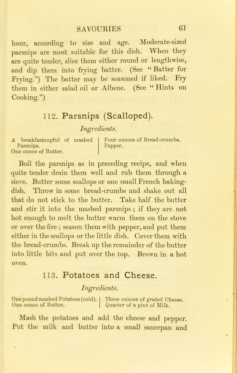 hour, according to size and age. Moderate-sized parsnips are most suitable for this dish. When they are quite tender, slice them either round or lengthwise, and dip them into frying batter. (See Batter for Frying.) The batter may be seasoned if liked. Fry them in either salad oil or Albene. (See  Hints on Cooking.) 112. Parsnips (Scalloped). Ingredients. A breakfastcupful of mashed Parsnips. One ounce of Butter. Four ounces of Bread-crumbs. Pepper. Boil the parsnips as in preceding recipe, and when quite tender drain them well and rub them through a sieve. Butter some scallops or one small French baking- dish. Throw in some bread-crumbs and shake out all that do not stick to the butter. Take half the butter and stir it into the mashed parsnips ; if they are not hot enough to melt the butter warm them on the stove or over the fire ; season them with pepper, and put them either in the scallops or the little dish. Cover them with the bread-crumbs. Break up the remainder of the butter into little bits and put over the top. Brown in a hot oven. 113. Potatoes and Cheese. Ingredients. One pound mashed Potatoes (cold). One ounce of Butter. Three ounces of grated Cheese. Quarter of a pint of Milk. Mash the potatoes and add the cheese and pepper. Put the milk and butter into a small saucepan and