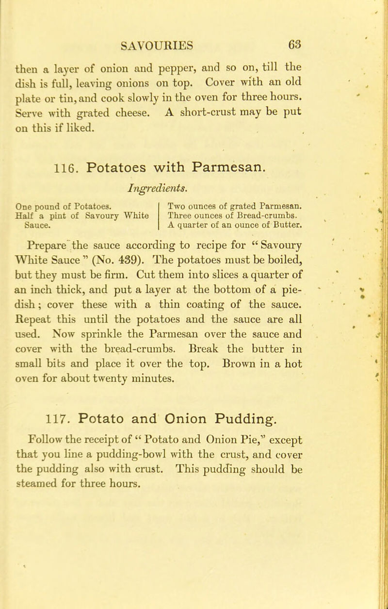 then a layer of onion and pepper, and so on, till the dish is full, leaving onions on top. Cover with an old plate or tin, and cook slowly in the oven for three hours. Serve with grated cheese. A short-crust may be put on this if liked. 116. Potatoes with Parmesan. Ingredients. One pound of Potatoes. Two ounces of grated Parmesan. Half a pint of Savoury White Three ounces of Bread-crumbs. Sauce. A quarter of an ounce of Butter. Prepare the sauce according to recipe for  Savoury White Sauce  (No. 439). The potatoes must be boiled, but they must be firm. Cut them into slices a quarter of an inch thick, and put a layer at the bottom of a pie- dish ; cover these with a thin coating of the sauce. Repeat this until the potatoes and the sauce are all used. Now sprinkle the Parmesan over the sauce and cover with the bread-crumbs. Break the butter in small bits and place it over the top. Brown in a hot oven for about twenty minutes. 117. Potato and Onion Pudding. Follow the receipt of  Potato and Onion Pie,1' except that you line a pudding-bowl with the crust, and cover the pudding also with crust. This pudding should be steamed for three hours.