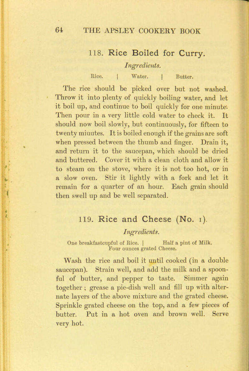 118. Rice Boiled for Curry. Ingredients. Rice. | Water. | Butter. The rice should be picked over but not washed. Throw it into plenty of quickly boiling water, and let it boil up, and continue to boil quickly for one minute1. Then pour in a very little cold water to check it. It should now boil slowly, but continuously, for fifteen to twenty miuutes. It is boiled enough if the grains are soft when pressed between the thumb and finger. Drain it, and return it to the saucepan, which should be dried and buttered. Cover it with a clean cloth and allow it to steam on the stove, where it is not too hot, or in a slow oven. Stir it lightly with a fork and let it remain for a quarter of an hour. Each grain should then swell up and be well separated. 119. Rice and Cheese (No. i). Ingredients. One breakfastcupful of Rice. | Half a pint of Milk. Four ounces grated Cheese. Wash the rice and boil it until cooked (in a double saucepan). Strain well, and add the milk and a spoon- ful of butter, and pepper to taste. Simmer again together ; grease a pie-dish well and fill up with alter- nate layers of the above mixture and the grated cheese. Sprinkle grated cheese on the top, and a few pieces of butter. Put in a hot oven and brown well. Serve very hot.
