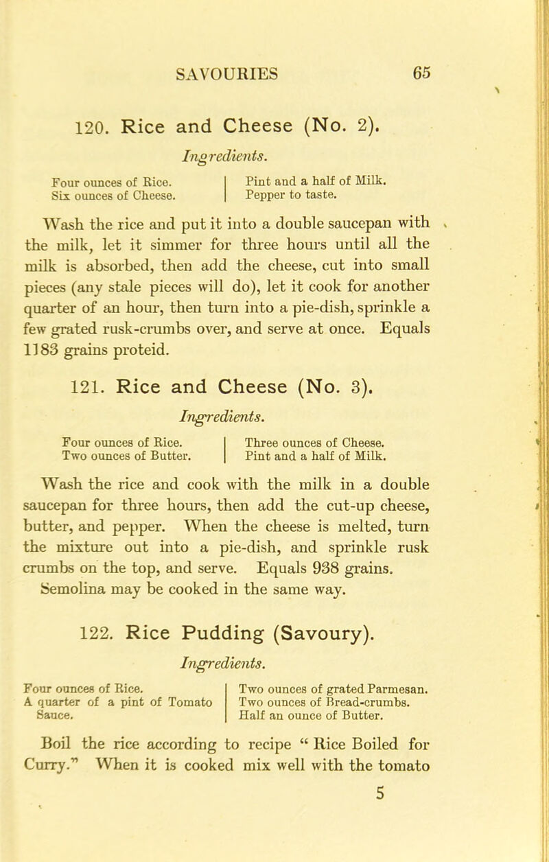 120. Rice and Cheese (No. 2). Ingredients. Four ounces of Rice. Six ounces of Cheese. Pint and a half of Milk. Pepper to taste. Wash the rice and put it into a double saucepan with the milk, let it simmer for three hours until all the milk is absorbed, then add the cheese, cut into small pieces (any stale pieces will do), let it cook for another quarter of an hour, then turn into a pie-dish, sprinkle a few grated rusk-crumbs over, and serve at once. Equals 1183 grains proteid. 121. Rice and Cheese (No. 3). Ingredients. Four ounces of Rice. Two ounces of Butter. Three ounces of Cheese. Pint and a half of Milk. Wash the rice and cook with the milk in a double saucepan for three hours, then add the cut-up cheese, butter, and pepper. When the cheese is melted, turn the mixture out into a pie-dish, and sprinkle rusk crumbs on the top, and serve. Equals 938 grains. Semolina may be cooked in the same way. 122. Rice Pudding (Savoury). Ingredients. Four ounces of Rice. Two ounces of grated Parmesan. A quarter of a pint of Tomato Two ounces of Bread-crumbs. Sauce. Half an ounce of Butter. Boil the rice according to recipe  Rice Boiled for Curry.1'1 When it is cooked mix well with the tomato 5