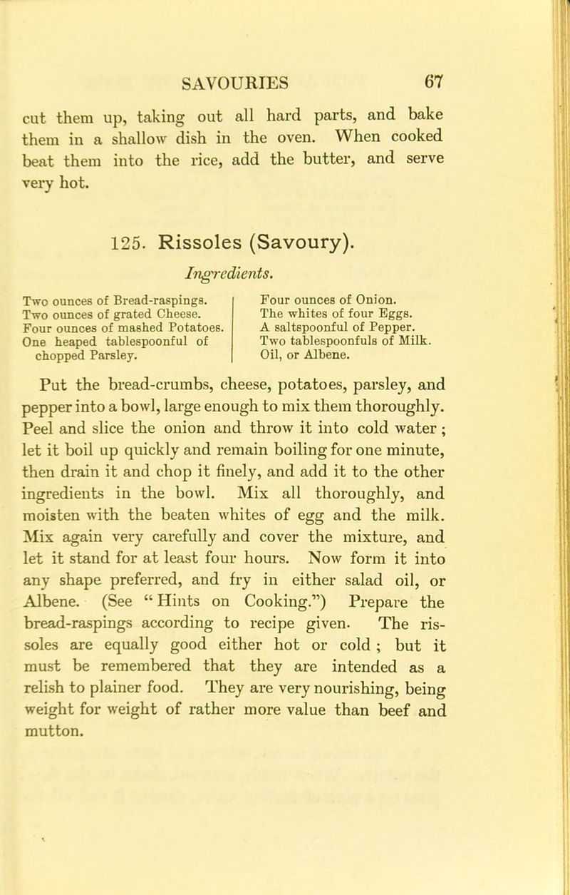 cut them up, taking out all hard parts, and bake them in a shallow dish in the oven. When cooked beat them into the rice, add the butter, and serve very hot. 125. Rissoles (Savoury). Ingredients. Two ounces of Bread-raspings. Two ounces of grated Cheese. Four ounces of mashed Potatoes. One heaped tablespoonful of chopped Parsley. Four ounces of Onion. The whites of four Eggs. A saltspoonful of Pepper. Two tablespoonfuls of Milk. Oil, or Albene. Put the bread-crumbs, cheese, potatoes, parsley, and pepper into a bowl, large enough to mix them thoroughly. Peel and slice the onion and throw it into cold water; let it boil up quickly and remain boiling for one minute, then drain it and chop it finely, and add it to the other ingredients in the bowl. Mix all thoroughly, and moisten with the beaten whites of egg and the milk. Mix again very carefully and cover the mixture, and let it stand for at least four hours. Now form it into any shape preferred, and fry in either salad oil, or Albene. (See  Hints on Cooking.) Prepare the bread-raspings according to recipe given. The ris- soles are equally good either hot or cold; but it must be remembered that they are intended as a relish to plainer food. They are very nourishing, being weight for weight of rather more value than beef and mutton.