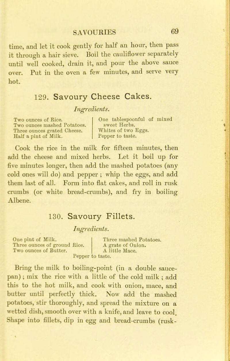 time, and let it cook gently for half an hour, then pass it through a hair sieve. Boil the cauliflower separately until well cooked, drain it, and pour the above sauce over. Put in the oven a few minutes, and serve very hot. 129. Savoury Cheese Cakes. Ingredients. Two ounces of Rice. One tablespoonful of mixed Two ounces mashed Potatoes. sweet Herbs. Three ounces grated Cheese. Whites of two Eggs. Half a pint of Milk. Pepper to taste. Cook the rice in the milk for fifteen minutes, then add the cheese and mixed herbs. Let it boil up for five minutes longer, then add the mashed potatoes (any cold ones will do) and pepper ; whip the eggs, and add them last of all. Form into flat cakes, and roll in rusk crumbs (or white bread-crumbs), and fry in boiling Albene. 130. Savoury Fillets. Ingredients. One pint of Milk. Three ounces of ground Bice. Two ounces of Butter. Three mashed Potatoes. A grate of Onion. A little Mace. Pepper to taste. Bring the milk to boiling-point (in a double sauce- pan) ; mix the rice with a little of the cold milk ; add this to the hot milk, and cook with onion, mace, and butter until perfectly thick. Now add the mashed potatoes, stir thoroughly, and spread the mixture on a wetted dish, smooth over with a knife, and leave to cool. Shape into fillets, dip in egg and bread-crumbs (rusk-